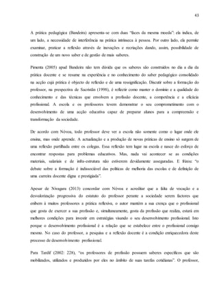 43
A prática pedagógica (Bandeira) apresenta-se com duas “faces da mesma moeda”: ela indica, de
um lado, a necessidade de interferência na prática intrínseca à pessoa. Por outro lado, ela permite
examinar, praticar a reflexão através de inovações e recriações dando, assim, possibilidade de
construção de um novo saber e de gestão de mais saberes.
Pimenta (2005) apud Bandeira não tem dúvida que os saberes são construídos no dia a dia da
prática docente e se resume na experiência e no conhecimento do saber pedagógico consolidado
na acção cujá prática é objecto de reflexão e de uma ressignificação. Discutir sobre a formação do
professor, na prespectiva de Sacristãn (1998), é reflectir como manter o domínio e a qualidade do
conhecimento e das técnicas que envolvem a profissão docente, a competência e a eficácia
profissional. A escola e os professores tevem demonstrar o seu comprometimento com o
desenvolvimento de uma acção educativa capaz de preparar alunos para a compreensão e
transformação da sociedade.
De acordo com Nóvoa, todo professor deve ver a escola não somente como o lugar onde ele
ensina, mas onde aprende. A actualização e a produção de novas práticas de ensino só surgem de
uma reflexão partilhada entre os colegas. Essa reflexão tem lugar na escola e nasce do esforço de
encontrar respostas para problemas educativos. Mas, nada vai acontecer se as condições
materiais, salariais e de infra-estrutura não estiverem devidamente asseguradas. E frizou: “o
debate sobre a formação é indissociável das políticas de melhoria das escolas e de definição de
uma carreira docente digna e prestigiada”.
Apesar de Nivagara (2013) concordar com Nóvoa e acreditar que a falta de vocação e a
desvalorização progressiva do estatuto do professor perante a sociedade serem factores que
enibem à muitos professores a prática reflexiva, o autor mantém a sua crença que o profissional
que gosta de exercer a sua profissão e, simultaneamente, gosta da profissão que realiza, estará em
melhores condições para investir em estratégias visando o seu desenvolvimento profissional. Isto
porque o desenvolvimento profissional é a relação que se estabelece entre o profissional consigo
mesmo. No caso do professor, a pesquisa e a reflexão docente é a condição enriquecedora deste
processo de desenvolvimento profissional.
Para Tardif (2002: 228), “os professores de profissão possuem saberes específicos que são
mobilizados, utilizados e produzidos por eles no âmbito de suas tarefas cotidianas”. O professor,
 