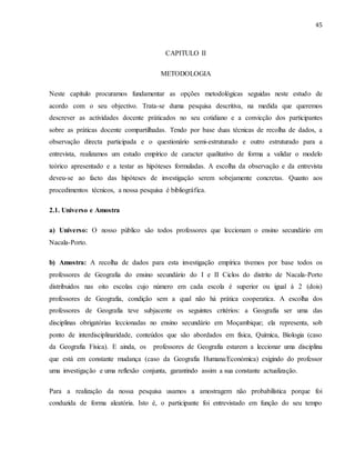 45
CAPITULO II
METODOLOGIA
Neste capítulo procuramos fundamentar as opções metodológicas seguidas neste estudo de
acordo com o seu objectivo. Trata-se duma pesquisa descritiva, na medida que queremos
descrever as actividades docente práticados no seu cotidiano e a convicção dos participantes
sobre as práticas docente compartilhadas. Tendo por base duas técnicas de recolha de dados, a
observação directa participada e o questionário semi-estruturado e outro estruturado para a
entrevista, realizamos um estudo empírico de caracter qualitativo de forma a validar o modelo
teórico apresentado e a testar as hipóteses formuladas. A escolha da observação e da entrevista
deveu-se ao facto das hipóteses de investigação serem sobejamente concretas. Quanto aos
procedimentos técnicos, a nossa pesquisa é bibliográfica.
2.1. Universo e Amostra
a) Universo: O nosso público são todos professores que leccionam o ensino secundário em
Nacala-Porto.
b) Amostra: A recolha de dados para esta investigação empírica tivemos por base todos os
professores de Geografia do ensino secundário do I e II Ciclos do distrito de Nacala-Porto
distribuidos nas oito escolas cujo número em cada escola é superior ou igual à 2 (dois)
professores de Geografia, condição sem a qual não há prática cooperatica. A escolha dos
professores de Geografia teve subjacente os seguintes critérios: a Geografia ser uma das
disciplinas obrigatórias leccionadas no ensino secundário em Moçambique; ela representa, sob
ponto de interdisciplinaridade, conteúdos que são abordados em física, Química, Biologia (caso
da Geografia Física). E ainda, os professores de Geografia estarem a leccionar uma disciplina
que está em constante mudança (caso da Geografia Humana/Económica) exigindo do professor
uma investigação e uma reflexão conjunta, garantindo assim a sua constante actualização.
Para a realização da nossa pesquisa usamos a amostragem não probabilística porque foi
conduzida de forma aleatória. Isto é, o participante foi entrevistado em função do seu tempo
 