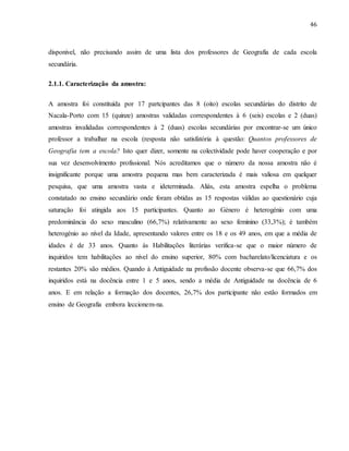 46
disponivel, não precisando assim de uma lista dos professores de Geografia de cada escola
secundária.
2.1.1. Caracterização da amostra:
A amostra foi constituída por 17 partcipantes das 8 (oito) escolas secundárias do distrito de
Nacala-Porto com 15 (quinze) amostras validadas correspondentes à 6 (seis) escolas e 2 (duas)
amostras invalidadas correspondentes à 2 (duas) escolas secundárias por encontrar-se um único
professor a trabalhar na escola (resposta não satisfatória à questão: Quantos professores de
Geografia tem a escola? Isto quer dizer, somente na colectividade pode haver cooperação e por
sua vez desenvolvimento profissional. Nós acreditamos que o número da nossa amostra não é
insignificante porque uma amostra pequena mas bem caracterizada é mais valiosa em quelquer
pesquisa, que uma amostra vasta e ideterminada. Aliás, esta amostra espelha o problema
constatado no ensino secundário onde foram obtidas as 15 respostas válidas ao questionário cuja
saturação foi atingida aos 15 participantes. Quanto ao Género é heterogénio com uma
predominância do sexo masculino (66,7%) relativamente ao sexo feminino (33,3%); é também
heterogénio ao nível da Idade, apresentando valores entre os 18 e os 49 anos, em que a média de
idades é de 33 anos. Quanto às Habilitações literárias verifica-se que o maior número de
inquiridos tem habilitações ao nível do ensino superior, 80% com bacharelato/licenciatura e os
restantes 20% são médios. Quando à Antiguidade na profissão docente observa-se que 66,7% dos
inquiridos está na docência entre 1 e 5 anos, sendo a média de Antiguidade na docência de 6
anos. E em relação a formação dos docentes, 26,7% dos participante não estão formados em
ensino de Geografia embora leccionem-na.
 