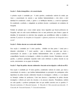 48
Secção 1 - Dados demográficos e de caracterização
A primeira secção é constituída por 8 (oito) questões, consideradas variáveis de estudo, que
visam a caracterização da amostra e que incidiam fundamentalmente a dois níveis: a nível
individual foi considerada a idade, o género e as habilitações literárias; e, a nível da organização
foi considerada a profissão, a antiguidade na profissão docente e participação em seminários de
Geografia.
Partindo do princípio que o nosso estudo apenas visava inqueridos que fossem professores de
Geografia, onde em cada escola trabalhassem dois ou mais professores para formar o grupo de
disciplina, foi incorporada na entrevista duas perguntas que possibilitavam validar ou invalidar a
enrevista: É professor da disciplina de Geografia? e Quantos professores de Geografia tem a
escola?
Secção 2 - Prática docente na escola onde trabalha
Esta secção é constituída por 8 (oito) questões, divididas em duas partes: 1 (uma) para a
dimensão colectividade e 7 (sete) questões para a dimensão cooperação que visam a
caracterização da amostra e que incidiam fundamentalmente sobre as práticas colectiva /
compartilhadas baseadas na investigação e reflexão da profissão docente. Pretendiamos em cada
questão, o professor participante responder tendo como referência as práticas docente na sua
escola, concretamente no seu grupo de disciplina.
Secção 3 - Papel da prática docente colaborativa baseado na investigação e reflexão no PEA
Esta secção é constituída por 10 (dez) questões, consideradas variáveis de estudo, que visam a
caracterização da amostra e que incidiam fundamentalmente na percepção dos participantes sobre
importância da prática docente colaborativa baseada na investigação e reflexão, e o seu impacto
na formação contínua de professores. Cada item descreve a importância da prática docente
investigativa e reflexiva por parte dos docentes e do processo educativo. Pretendiamos, também
em cada questão, o professor participante dizer em que medida concorda com as questões: 1–
Discordo muitíssimo, 2– Discordo bastante; 3– Discordo; 4– Não concordo nem discordo; 5–
Concordo; 6– Concordo bastante; 7– Concordo muitíssimo.
 