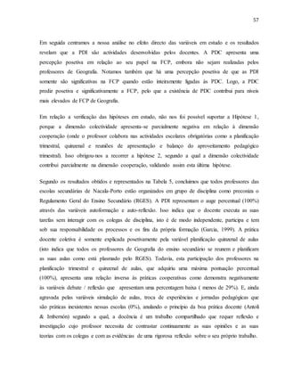 57
Em seguida centramos a nossa análise no efeito directo das variáveis em estudo e os resultados
revelam que a PDI são actividades desenvolvidas pelos docentes. A PDC apresenta uma
percepção posetiva em relação ao seu papel na FCP, embora não sejam realizadas pelos
professores de Geografia. Notamos também que há uma percepção posetiva de que as PDI
somente são significativas na FCP quando estão inteiramente ligadas às PDC. Logo, a PDC
prediz posetiva e significativamente a FCP, pelo que a existência de PDC contribui para níveis
mais elevados de FCP de Geografia.
Em relação a verificação das hipóteses em estudo, não nos foi possível suportar a Hipótese 1,
porque a dimensão colectividade apresenta-se parcialmente negativa em relação à dimensão
cooperação (onde o professor colabora nas actividades escolares obrigatórias como a planificação
trimestral, quinzenal e reuniões de apresentação e balanço do aproveitamento pedagógico
trimestral). Isso obrigou-nos a recorrer a hipótese 2, segundo a qual a dimensão colectividade
contribui parcialmente na dimensão cooperação, validando assim esta última hipótese.
Segundo os resultados obtidos e representados na Tabela 5, concluimos que todos professores das
escolas secundárias de Nacala-Porto estão organizados em grupo de disciplina como preconiza o
Regulamento Geral do Ensino Secundário (RGES). A PDI representam o auge percentual (100%)
através das variáveis autoformação e auto-reflexão. Isso indica que o docente executa as suas
tarefas sem interagir com os colegas de disciplina, isto é de modo independente, participa e tem
sob sua responsabilidade os processos e os fins da própria formação (Garcia, 1999). A prática
docente coletiva é somente explicada posetivamente pela variável planificação quinzenal de aulas
(isto indica que todos os professores de Geografia do ensino secundário se reunem e planificam
as suas aulas como está plasmado pelo RGES). Todavia, esta participação dos professores na
planificação trimestral e quinzenal de aulas, que adquiriu uma máxima pontuação percentual
(100%), apresenta uma relação inversa às práticas cooperativas como demonstra negativamente
às variáveis debate / reflexão que apresentam uma percentagem baixa ( menos de 29%). E, ainda
agravada pelas variáveis simulação de aulas, troca de experiências e jornadas pedagógicas que
são práticas inexistentes nessas escolas (0%), anulando o princípio da boa prática docente (Antoli
& Imbernón) segundo a qual, a docência é um trabalho compartilhado que requer reflexão e
investigação cujo professor necessita de contrastar continuamente as suas opiniões e as suas
teorias com os colegas e com as evidências de uma rigorosa reflexão sobre o seu próprio trabalho.
 