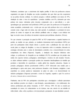 58
Finalmente, concluimos que o colectivismo não implica partilha. O facto dos professores estarem
organizados em grupo de disciplina nas escolas secundárias não quer dizer que eles cooperarem
na sua prática docente cotidiana. As variáveis pesquisa e reflexão partilhada com menos de 29%,
simulação de aulas e troca de experiências / jornadas científicas com 0%, demonstra que estas
práticas são menos valorizadas pelos docentes comparando com a auto-reflexão e a auto-
aprendizagem que apresentam total preferência (100%) por parte dos professores de Geografia no
ensino secundário, contrastando com a teória que reza que todo professor deve ver a escola não
somente como o lugar onde ele ensina, mas onde aprende. A actualização e a produção de novas
práticas de ensino só surgem de uma reflexão partilhada entre os colegas e essa reflexão tem
lugar na escola e nasce do esforço de encontrar respostas para problemas educativos (Nóvoa).
No que conserne à percepção do papel da PDC na FCP comprovamos a segunda hopótese de
partida, na medida em que, primeiro, os resultados demonstram total concordância (100%) por
parte dos participantes duma relação directa e posetiva entre a planificação das suas aulas na
escola junto os colegas de disciplina e a troca de impressões sobre os conteúdos, discussão de
estratégias relevantes para o ensino de determinados conteúdos e/ou o desenvolvimento de certas
competências nos alunos (Nigavara). Segundo, a simulação das situações didácticas entre
colegas, os professores de Geografia na sua totalidade (93,3%) acreditam que ela permite uma
analise dos aspectos teóricos, pedagógicos, metodologicos e técnicos da aula ensaiada. Terceiro,
os dados atribuem também a percepção positiva dos momentos interdisciplinares de trabalho que
permitem o intercâmbio de experiências e analise global das situações educativas. Quanto às
jornadas pedagógicas afectam posetivamente (100%) a FCP oferecendo uma reunião para a
aprendizagem e apoio entre pares, onde professores formados e não formados, estágiários e mais
experiêntes na carreira ajudam-se mutuamente no plano de aulas e no desenvolvimento de
métodos pedagógicos (Nigavara) provamdo a teoria de Vygotsky, segundo a qual: Na ausência
do outro, o homem não se constrói homem.
Finalmente, mais de 90% dos participantes concordam que a investigação e reflexão apresentam
uma incidência posetiva em relação a auto-formação, autoconhecimento e da reelaboração dos
saberes profissionais pela prática vivenciada. A FCP (Nóvoa, 1995: 25) não se constrói por
acumulação de cursos, de conhecimentos ou de técnicas, mas sim, através de um trabalho de
reflexividade crítica sobre as práticas e de (re)construção permanente de uma identidade pessoal.
 