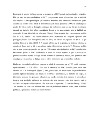 59
Em relação à terceira hipótese em que se comparava a PDC baseada na investigação e reflexão e
PDI em vista as suas contribuições na FCP, comprovamos, numa primeira fase, que as variáveis
auto-reflexão e auto-aprendizagem (da dimensão individual) são actividades desenvolvidas pelos
docentes de acordo com a tabela 5 demonstradas pela média percentual (100%) à semelhança do
estudo de Nóvoa sobre a formação continuada de professores, nota-se que há um investimento
pessoal, um trabalho livre sobre a caminhada docente e os seus projectos com a finalidade de
construção de uma identidade de educador (Nóvoa). Numa segunda fase, comprovamos também
que as PDC, embora não sejam realizadas pelos professores de Geografia, apresenta uma
percepção posetiva dos participantes (mais de 93%) em relação ao papel na sua FCP, o que
confirma Dassoler e Lima (2012: 8-9) quando afirma que é na prática, na troca de saberes, na
ousadia da busca que se dá o aprendizado mútuo (demonstrada na tabela 7). Notamos também
que há uma percepção posetiva de que as PDI somente são significativas na FCP quando estão
inteiramente ligadas às PDC confirmando a teoria de Nóvoa segundo a qual a produção de
práticas educativas eficazes só surge de uma reflexão da experiência pessoal, mas partilhada entre
os colegas e é na escola e no diálogo com os outros professores que se aprende a profissão.
Finalmente, os resultados obtidos e patentes na tabela 4 comprovam que a PDC prediz posetiva e
significativamente a FCP (95%). Pelo que a existência de PDC contribui para níveis mais
elevados de FCP de Geografia (figura 1) onde, para Nóvoa, os novos modos de profissionalidade
docente implicam um reforço das dimensões colectivas e cooperativas, do trabalho em equipe, da
intervenção conjunta nos projectos educativos de escola. Somente desta maneira, o ser professor
torna-se uma profissão autónoma na produção dos seus saberes e dos seus valores, onde o
docente é um agente activo capaz de criar, relacionar e argumentar. E a escola (Dewey, 1916) é
“um ambiente de vida e de trabalho onde tanto os professores como os alunos, numa actividade
partilhada, aprendem e ensinam ao mesmo tempo”.
 