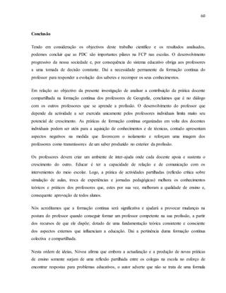 60
Conclusão
Tendo em consideração os objectivos deste trabalho científico e os resultados analisados,
podemos concluir que as PDC são importantes pilares na FCP nas escolas. O desenvolvimento
progressivo da nossa sociedade e, por consequência do sistema educativo obriga aos professores
a uma tomada de decisão constante. Dai a necessidade permanente da formação contínua do
professor para responder a evolução dos saberes e recompor os seus conhecimentos.
Em relação ao objectivo da presente investigação de analisar a contribuição da prática docente
compartilhada na formação contínua dos professores de Geografia, concluimos que é no diálogo
com os outros professores que se aprende a profissão. O desenvolvimento do professor que
depende da actividade a ser exercida unicamente pelos professores individuais limita muito seu
potencial de crescimento. As práticas de formação contínua organizadas em volta dos docentes
individuais podem ser utéis para a aquisição de conhecimentos e de técnicas, contudo apresentam
aspectos negativos na medida que favorecem o isolamento e reforçam uma imagem dos
professores como transmissores de um saber produzido no exterior da profissão.
Os professores devem criar um ambiente de inter-ajuda onde cada docente apoia e sustenta o
crescimento do outro. Educar é ter a capacidade de relação e de comunicação com os
intervenientes do meio escolar. Logo, a prática de actividades partilhadas (reflexão crítica sobre
simulação de aulas, troca de experiências e jornadas pedagógicas) melhora os conhecimentos
teóricos e práticos dos professores que, estes por sua vez, melhoram a qualidade de ensino e,
consequente aprovação de todos alunos.
Nós acreditamos que a formação contínua será significativa e ajudará a provocar mudanças na
postura do professor quando conseguir formar um professor competente na sua profissão, a partir
dos recursos de que ele dispõe; dotado de uma fundamentação teórica consistente e consciente
dos aspectos externos que influenciam a educação. Dai a pertinência duma formação contínua
colectiva e compartilhada.
Nesta ordem de ideias, Nóvoa afirma que embora a actualização e a produção de novas práticas
de ensino somente surjam de uma reflexão partilhada entre os colegas na escola no esforço de
encontrar respostas para problemas educativos, o autor adverte que não se trata de uma formula
 