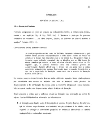 16
CAPITULO I
REVISÃO DA LITERATURA
1.1. A formação Contínua
Formação compreende-se como um conjunto de conhecimentos teóricos e práticos numa técnica,
matéria e sua aquisição (Rey & Rey, 2003:1104). E “formar-se é participar do processo
construtivo da sociedade [...] na obra conjunta, coletiva, de construir um convívio humano e
saudável” (Libanio, 2001: 13).
Garcia faz uma análise do termo formação:
A formação apresenta-se nos como um fenômeno complexo e diverso sobre o qual
existem apenas escassas conceptualizações e ainda menos acordo em relação às
dimensões e teorias mais relevantes para a sua análise. [...] Em primeiro lugar a
formação como realidade conceptual, não se identifica nem se dilui dentro de
outros conceitos que também se usam, tais como educação, ensino treino, etc. Em
segundo lugar, o conceito formação inclui uma dimensão pessoal de
desenvolvimento humano global que é preciso ter em conta face a outras
concepções eminentemente técnicas. Em terceiro lugar, o conceito formação tem a
ver com a capacidade de formação, assim como com a vontade de formação
(Garcia, 1999: 21-22).
No entanto, parece o termo formação leva-nos ainda a diferentes aspectos. Neste estudo optou-se
por desenvolver uma revisão de literatura com base na formação como processo de
desenvolvimento e de estruturação da pessoa, onde a perspectiva interpessoal é mais marcante.
Não se trata de escolas, mas de concepções sobre a definição de formação.
Tendo em conta o sentido que se atribui ao objecto da formação, ou a concepção que se tem do
sujeito, Garcia (1999) classifica a formação em três aspectos:
 A formação como função social de transmissão de saberes, de saber-fazer ou de saber ser,
que se referem, respectivamente, aos conceitos, aos procedimentos e às atitudes, com o
objectivo de alcançar as capacidades propostas nas finalidades educacionais do sistema
socioeconômico ou da cultura dominante.
 