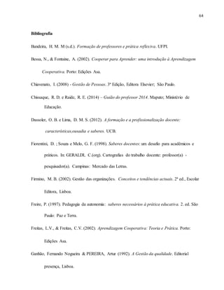 64
Bibliografia
Bandeira, H. M. M (s.d.). Formação de professores e prática reflexiva. UFPI.
Bessa, N., & Fontaine, A. (2002). Cooperar para Aprender: uma introdução à Aprendizagem
Cooperativa. Porto: Edições Asa.
Chiavenato, I. (2008) - Gestão de Pessoas. 3ª Edição, Editora Elsevier; São Paulo.
Chissaque, R. D. e Raide, R. E. (2014) – Guião do professor 2014. Maputo; Ministério de
Educação.
Dassoler, O. B. e Lima, D. M. S. (2012). A formação e a profissionalização docente:
características,ousadia e saberes. UCB.
Fiorentini, D. ; Souza e Melo, G. F. (1998). Saberes docentes: um desafio para acadêmicos e
práticos. In: GERALDI, C.(org). Cartografias do trabalho docente: professor(a) -
pesquisador(a). Campinas: Mercado das Letras.
Firmino, M. B. (2002). Gestão das organizações. Conceitos e tendências actuais. 2ª ed., Escolar
Editora, Lisboa.
Freire, P. (1997). Pedagogia da autonomia: saberes necessários à prática educativa. 2. ed. São
Paulo: Paz e Terra.
Freitas, L.V., & Freitas, C.V. (2002). Aprendizagem Cooperativa: Teoria e Prática. Porto:
Edições Asa.
Ganhão, Fernando Nogueira & PEREIRA, Artur (1992). A Gestão da qualidade. Editorial
presença, Lisboa.
 