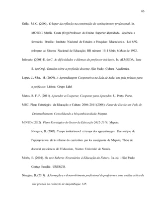 65
Grillo, M. C. (2000). O lugar da reflexão na construção do conhecimento profissional. In.
MOSINI, Marília Costa (Org).Professor do Ensino Superior-identidade, docência e
formação. Brasília: Instituto Nacional de Estudos e Pesquisas Educacionais. Lei 6/92,
referente ao Sistema Nacional de Educação; BR número 19; I Série; 6 Maio de 1992.
Inforsato (2001) E. do C. As dificuldades e dilemas do professor iniciante. In. ALMEIDA, Jane
S. de.(Org). Estudos sobre a profissão docente. São Paulo: Cultura Acadêmica.
Lopes, J., Silva, H. (2009). A Aprendizagem Cooperativa na Sala de Aula: um guia prático para
o professor. Lisboa: Grupo Lidel
Matos, R. F. P. (2011). Aprender a Cooperar, Cooperar para Aprender. U. Porto, Porto.
MEC. Plano Estratégico da Educação e Cultura 2006-2011 (2006): Fazer da Escola um Polo de
Desenvolvimento Consolidando a Moçambicanidade; Maputo.
MINED ( 2012). Plano Estratégico do Sector da Educação 2012-2016. Maputo.
Nivagara, D. (2007). Temps institutionnel et temps des apprentissages: Une analyse de
l’appropriation de la reforme du curriculum par les enseignants de Maputo; Thèse de
doctorat en sciences de l’Education, Nantes: Université de Nantes.
Morin, E. (2001). Os sete Saberes Necessários à Educação do Futuro. 3a. ed. – São Paulo:
Cortez; Brasília: UNESCO.
Nivagara, D. (2013). A formação e o desenvolvimento profissional de professores: uma análise crítica da
sua prática no contexto de moçambique. UP.
 