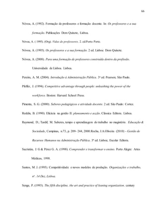 66
Nóvoa, A. (1992). Formação de professores e formação docente. In: Os professores e a sua
formação. Publicações Dom Quixote, Lisboa.
Nóvoa, A. ( 1995). (Org). Vidas de professores. 2. ed.Porto: Porto.
Nóvoa, A. (1995). Os professores e a sua formação. 2 ed. Lisboa: Dom Quixote.
Nóvoa, A. (2008). Para uma formação de professores construída dentro da profissão.
Universidade de Lisboa. Lisboa.
Pereira, A. M. (2004). Introdução à Administração Pública. 3a ed. Pearson; São Paulo.
Pfeffer, J. (1994), Competitive advantage through people: unleashing the power of the
workforce. Boston: Harvard School Press.
Pimenta, S. G. (2000). Saberes pedagógicos e atividade docente. 2 ed. São Paulo: Cortez.
Reddin, B. (1990). Eficácia na gestão II: planeamento e acção. Clássica Editora. Lisboa.
Raymond, D.; Tardif, M. Saberes, tempo e aprendizagem do trabalho no magistério. Educação &
Sociedade, Campinas, n.73, p. 209- 244, 2000.Rocha, J.A.Oliveira (2010) - Gestão de
Recursos Humanos na Administração Pública. 3ª ed. Lisboa; Escolar Editora.
Sacristán, J. G & Pérez G. A. (1998). Comprender e transformar o ensino. Porto Alegre: Artes
Médicas, 1998.
Santos, M. J. (1995). Competitividade e novos modelos de produção. Organizações e trabalho,
no. 14 Dez, Lisboa.
Senge, P. (1993). The fifth discipline, the art and practice of leaning organization. century
 