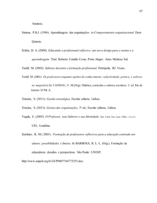 67
business.
Simons, P.R.J. (1996). Aprendizagem das organizações in Comportamento organizacional. Dom
Quixote.
Schön, D. A. (2000). Educando o profissional reflexivo: um novo design para o ensino e a
aprendizagem. Trad. Roberto Cataldo Costa. Porto Alegre: Artes Médicas Sul.
Tardif, M. (2002). Saberes docentes e formação profissional. Petrópolis, RJ: Vozes.
Tardif, M. (2001). Os professoresenquanto sujeitosdo conhecimento: subjetividade, prática, e saberes
no magistério.In: CANDAU, V. M.(Org). Didática, currículos e saberes escolares. 2. ed. Rio de
Janeiro: D P& A.
Teixeira, S. (2011). Gestão estratégica. Escolar editora, Lisboa.
Teixeira, S. (2013). Gestao das organizações. 3ª ed., Escolar editora, Lisboa.
Vagula, E. (2005). O Professor, seus Saberes e sua Identidade. Rev. Cient. Fac. Lour. Filho - v.4, n.1.
UEL. Londrina.
Zeichner, K. M.( 2003). Formação de professores reflexivos para a educação centrada nos
alunos: possibilidades e limites. In BARBOSA, R. L. L. (Org.). Formação de
educadores: desafios e perspectivas. São Paulo: UNESP.
http://www.anped.org.br/24/P0807764775255.doc.
 