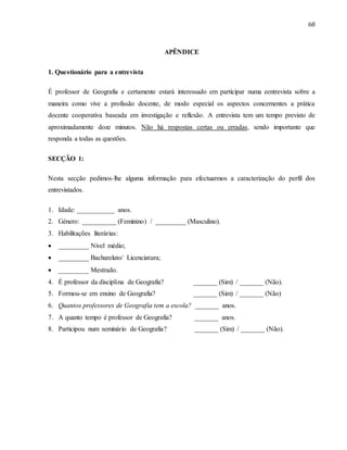 68
APÊNDICE
1. Questionário para a entrevista
É professor de Geografia e certamente estará interessado em participar numa eentrevista sobre a
maneira como vive a profissão docente, de modo especial os aspectos concernentes a prática
docente cooperativa baseada em investigação e reflexão. A entrevista tem um tempo previsto de
aproximadamente doze minutos. Não há respostas certas ou erradas, sendo importante que
responda a todas as questões.
SECÇÃO 1:
Nesta secção pedimos-lhe alguma informação para efectuarmos a caracterização do perfil dos
entrevistados.
1. Idade: ___________ anos.
2. Género: __________ (Feminino) / _________ (Masculino).
3. Habilitações literárias:
 _________ Nível médio;
 _________ Bacharelato/ Licenciatura;
 _________ Mestrado.
4. É professor da disciplina de Geografia? _______ (Sim) / _______ (Não).
5. Formou-se em ensino de Geografia? _______ (Sim) / _______ (Não)
6. Quantos professores de Geografia tem a escola? _______ anos.
7. A quanto tempo é professor de Geografia? _______ anos.
8. Participou num seminário de Geografia? _______ (Sim) / _______ (Não).
 