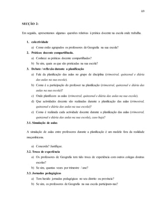 69
SECÇÃO 2:
Em seguida, apresentamos algumas questões relativas à prática docente na escola onde trabalha.
1. colectividade
a) Como estão agrupados os professores de Geografia na sua escola?
2. Práticas docente compartilhada.
a) Conhece as práticas docente compartilhadas?
b) Se sim, quais as que são praticadas na sua escola?
3. Debate / reflexão durante a planificação
a) Fale da planificação das aulas no grupo de disciplina (trimestral, quinzenal e diária
das aulas na sua escola).
b) Como é a participação do professor na planificação (trimestral, quinzenal e diária das
aulas na sua escola)?
c) Onde planificam as aulas (trimestral, quinzenal e diária das aulas na sua escola).
d) Que actividades docente são realizadas durante a planificação das aulas (trimestral,
quinzenal e diária das aulas na sua escola)?
e) Como é realizada cada actividade docente durante a planificação das aulas (trimestral,
quinzenal e diária das aulas na sua escola), caso haja?
3.1. Simulação de aulas
A simulação de aulas entre professores durante a planificação é um modelo fora da realidade
moçambicana.
a) Concorda? Justifique.
3.2. Troca de experiência
a) Os professores de Geografia tem tido troca de experiência com outros colegas doutras
escolas?
b) Se sim, quantas vezes por trimestre / ano?
3.3. Jornadas pedagógicas
a) Tem havido jornadas pedagógicas no seu distrito ou província?
b) Se sim, os professores de Geografia na sua escola participam-nas?
 