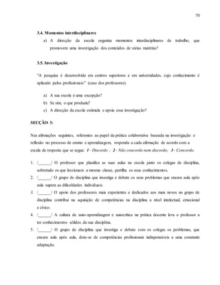70
3.4. Momentos interdisciplinares
a) A direcção da escola organiza momentos interdisciplinares de trabalho, que
promovem uma investigação dos conteúdos de várias matérias?
3.5. Investigação
“A pesquisa é desenvolvida em centros superiores e em universidades, cujo conhecimento é
aplicado pelos profissionais” (caso dos professores).
a) A sua escola é uma excepção?
b) Se sim, o que produziu?
c) A direcção da escola estimula e apoia essa investigação?
SECÇÃO 3:
Nas afirmações seguintes, referentes ao papel da prática colaborativa baseada na investigação e
reflexão no processo de ensino e aprendizagem, responda a cada afirmação de acordo com a
escala de resposta que se segue: 1– Discordo ; 2– Não concordo nem discordo; 3– Concordo.
1. /______/ O professor que planifica as suas aulas na escola junto os colegas de disciplina,
sobretudo os que leccionam a mesma classe, partilha os seus conhecimentos.
2. /______/ O grupo de disciplina que investiga e debate os seus problemas que encara aula após
aula supera as dificuldades individuais.
3. /______/ O apoio dos professores mais experientes e dedicados aos mais novos no grupo de
disciplina contribui na aquisição de competências na disciplina a nível intelectual, emocional
e cívico.
4. /______/ A cultura de auto-aprendizagem e autocrítica na prática docente leva o professor a
ter conhecimentos sólidos da sua disciplina.
5. /______/ O grupo de disciplina que investiga e debate com os colegas os problemas, que
encara aula após aula, dota-se de competências profissionais indispensáveis a uma constante
adaptação.
 