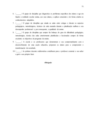71
6. /______/ O grupo de disciplina que diagnostica os problemas específicos dos alunos e age em
função a realidade escolar ensina, aos seus alunos, a aplicar consciente e de forma criativa os
conhecimentos adquiridos.
7. /______/ O grupo de disciplina que simula as aulas entre colegas e discute os aspectos
pedagógicos, metodologicos, técnicos da aula ensaiada durante a planificação melhora o seu
desempenho profissional e, por consequente, a qualidade de ensino.
8. /______/ O grupo de disciplina que sempre faz balanço do grau de dificuldade pedagógico,
metodologico, técnico das aulas anteriormente planificadas e leccionadas cumpre de forma
excelente os objectivos do programa de ensino.
9. /______/ A escola e os professores que demonstram o seu comprometimento com o
desenvolvimento de uma acção educativa, preparam os alunos para a compreensão e
transformação da sociedade.
10. /______/ As práticas docente colaborativas contribuem para o professor construir o seu saber
e gerir o seu próprio fazer.
Obrigado
 