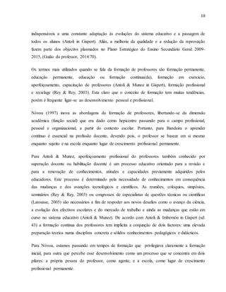 18
indispensáveis a uma constante adaptação às evoluções do sistema educativo e a passagem de
todos os alunos (Antoli in Gispert). Aliás, a melhoria da qualidade e a redução da reprovação
fazem parte dos objectivs plasmados no Plano Estratégico do Ensino Secundário Geral: 2009-
2015, (Guião do professor, 2014:70).
Os termos mais utilizados quando se fala da formação de professores são formação permanente,
educação permanente, educação ou formação contínua(da), formação em exercício,
aperfeiçoamento, capacitação de professores (Antoli & Munoz in Gispert), formação profissional
e reciclage (Rey & Rey, 2003). Esta claro que o conceito de formação tem muitas tendências,
porém é frequente ligar-se ao desenvolvimento pessoal e profissional.
Nóvoa (1997) inova as abordagens da formação de professores, libertando-se da dimensão
académica (função social) que era dado como hepicentro passando para o campo profissional,
pessoal e organizacional, a partir do contexto escolar. Portanto, para Bandeira o aprender
contínuo é essencial na profissão docente, devendo pois, o professor se basear em si mesmo
enquanto sujeito e na escola enquanto lugar de crescimento profissional permanente.
Para Antoli & Munoz, aperfeiçoamento profissional do professores também conhecido por
superação docente ou habilitação docente é um processo educativo orientado para a revisão e
para a renovação de conhecimentos, atitudes e capacidades previamente adquiridos pelos
educadores. Este processo é determinado pela necessidade de conhecimentos em consequência
das mudanças e dos avanções tecnológicos e científicos. As reuniões, coloquios, simpósios,
seminários (Rey & Rey, 2003) ou congressos de especialistas de questões técnicas ou científicas
(Larousse, 2005) são necessários a fim de respoder aos novos desafios como o avanço da ciência,
a evolução dos efectivos escolares e do mercado de trabalho e ainda as mudanças que estão em
curso no sistema educativo (Antoli & Munoz). De acordo com Antoli & Imbernón in Gispert (sd:
43) a formação contínua dos professores tem implicita a conjunção de dois factores: uma elevada
preparação teorica numa disciplina concreta e sólidos conhecimentos pedagógicos e didácticos.
Para Nóvoa, estamos passando em tempos de formação que privilegiava claramente a formação
inicial, para outra que percebe esse desenvolvimento como um processo que se concentra em dois
pilares: a própria pessoa do professor, como agente, e a escola, como lugar de crescimento
profissional permanente.
 