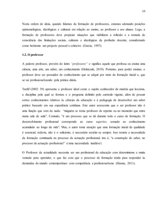 19
Nesta ordem de ideia, quando falamos da formação de professores, estamos adotando posições
epistemológicas, ideológicas e culturais em relação ao ensino, ao professor e aos alunos. Logo, a
formação de professores deve propiciar situações que viabilizem a reflexão e a tomada de
consciência das limitações sociais, culturais e ideológicas da profissão docente, considerando
como horizonte um projecto pessoal e coletcivo (Garcia, 1997).
1.2. O professor
A palavra professor, provém do latim “professore” e significa aquele que professa ou ensina uma
ciência, uma arte, um saber, um conhecimento (Helatczuk, 2010). Portanto, para poder ensinar, o
professor deve ser possuidor de conhecimento que se adquir por meio da formação inicial e, que
se vai profissionalizando pela prática diária.
Tardif (2002: 39) apresenta o professor ideal como o sujeito conhecedor da matéria que lecciona,
a disciplina pela qual se formou e o programa definido pelo curriculo vigente, além de possuir
certos conhecimentos relativos às ciências da educação e à pedagogia de desenvolver um saber
prático baseado em sua experiência cotidiana. Este autor acrescenta que o ser professor não é
uma função que vem do nada: “ninguém se torna professor de repente ou no momento que entra
numa sala de aula”. Contudo, “é um processo que se dá durante todo o curso de formação. O
desenvolvimento profissional corresponde ao curso superior, somado ao conhecimento
acumulado ao longo da vida”. Mas, o autor toma atenção que uma formação inicial de qualidade
é essencial, todavia, não é o suficiente, é necessário reciclar-se sempre. Isso remete a necessidade
da formação continuada no processo da actuação profissional, isto é, “a construção do saber, no
processo de actuação profissional” é uma necessidade inadiável.
O Professor da actualidade necessita ser um profissional da educação com determinismo e muita
vontade para aprender, o que faz com que o processo de formação tenda para responder às
demandas do mundo contemporâneo com competência e profissionalismo (Hamze, 2011).
 