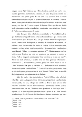 17
margem para a objetividade de seus relatos. Por isso, a alusão aos serões como
reuniões periódicas, normalmente semanais, em casa de pessoas ilustres são
mencionadas em grande parte de sua obra. São ocasiões para se travar
conhecimentos desejados e para se exibir dotes musicais ou literários. Os serões
podem, então, passar-se à volta do piano, onde alguém mostra o seu talento, como
acontece em Alves & Cª., em A tragédia da Rua das Flores, no O primo Basílio
(onde encontramos muitas vezes Luiza a protagonizar estes serões), em O crime
do Padre Amaro e também em Os Maias.
Além disso, são feitas referências às caminhadas ao Passeio Público, local
que atualmente corresponde a uma parte dos Restauradores, o que constitui outra
atividade social típica do século XIX. É lá que ocorrem determinados privilégios
sociais, sendo local privilegiado de encontro da burguesia. O domingo, no
entanto, é o dia em que todos têm acesso ao Passeio, local de ostentação, como
comprova a criada Juliana em O primo Basílio: “A sua alegria era ir ao Domingo
para o Passeio Público, (…) a mostrar, a expor o pé”10
. E Eça acrescenta, em jeito
irônico, numa descrição que pode nos remeter ao que realmente se passava na
altura, “toda a burguesia domingueira viera amontoar-se na rua do meio”11
.
Apesar da muita afluência, o escritor nota um clima geral de “abatimento e
pasmaceira”12
. O Passeio Público, portanto, parece ser o local aonde se vai, na
Lisboa do século XIX, para se ser visto: “(…) para tapar as bocas do mundo,
foram os três para o Passeio Público”.13
O final de Os Maias, por exemplo, situa-
se, estrategicamente, no que deixou de ser o "Passeio Público" para ser avenida
dos Restauradores, com a inauguração do obelisco.
Além dos serões e das caminhadas no Passeio Público, outra referência
cultural é o teatro. A burguesia liberal atribui grande importância social ao teatro,
empreendendo, por isso, esforços no sentido de dotar o país com as infra-
estruturas necessárias para seu desenvolvimento e manutenção. O teatro é, então,
considerado como um dos “elementos mais poderosos da civilização atual”14
,
segundo Eça. O mais importante palco nacional é o Teatro de S. Carlos, bastante
mencionado por Eça de Queirós. Os historiadores afirmam, no entanto, que o seu
10
QUEIRÓS, Eça de. O primo Basílio. Editora O Globo, Rio de Janeiro. 1997. P. 221.
11
Ibidem. P. 226.
12
Ibidem. P. 226.
13
Ibidem. P. 321.
14
Ibidem. P. 328.
 