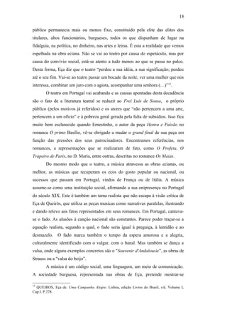 18
público permanecia mais ou menos fixo, constituído pela elite das elites dos
titulares, altos funcionários, burgueses, todos os que dispunham de lugar na
fidalguia, na política, no dinheiro, nas artes e letras. É esta a realidade que vemos
espelhada na obra eciana. Não se vai ao teatro por causa do espetáculo, mas por
causa do convívio social, está-se atento a tudo menos ao que se passa no palco.
Desta forma, Eça diz que o teatro “perdeu a sua idéia, a sua significação; perdeu
até o seu fim. Vai-se ao teatro passar um bocado da noite, ver uma mulher que nos
interessa, combinar um juro com o agiota, acompanhar uma senhora (…)”15
.
O teatro em Portugal vai acabando e as causas apontadas desta decadência
são o fato de a literatura teatral se reduzir ao Frei Luís de Sousa, o próprio
público (pelos motivos já referidos) e os atores que “não pertencem a uma arte,
pertencem a um ofício” e à pobreza geral gerada pela falta de subsídios. Isso fica
muito bem esclarecido quando Ernestinho, o autor da peça Honra e Paixão no
romance O primo Basílio, vê-se obrigado a mudar o grand final de sua peça em
função das pressões dos seus patrocinadores. Encontramos referências, nos
romances, a representações que se realizaram de fato, como O Profeta, O
Trapeiro de Paris, no D. Maria, entre outras, descritas no romance Os Maias.
Do mesmo modo que o teatro, a música atravessa as obras ecianas, ou
melhor, as músicas que recuperam os ecos do gosto popular ou nacional, ou
sucessos que passam em Portugal, vindos de França ou de Itália. A música
assume-se como uma instituição social, afirmando a sua onipresença no Portugal
do século XIX. Este é também um tema realista que não escapa à visão crítica de
Eça de Queirós, que utiliza as peças musicas como narrativas paralelas, ilustrando
e dando relevo aos fatos representados em seus romances. Em Portugal, cantava-
se o fado. As alusões à canção nacional são constantes. Parece poder traçar-se a
equação realista, segundo a qual, o fado seria igual à preguiça, à lentidão e ao
desmazelo. O fado marca também o tempo da espera amorosa e a alegria,
culturalmente identificado com o vulgar, com o banal. Mas também se dança a
valsa, onde alguns exemplos concretos são o "Souvenir d'Andalousie”, as obras de
Strauss ou a "valsa do beijo”.
A música é um código social, uma linguagem, um meio de comunicação.
A sociedade burguesa, representada nas obras de Eça, pretende mostrar-se
15
QUEIROS, Eça de. Uma Campanha Alegre. Lisboa, edição Livros do Brasil, s/d. Volume I,
Cap.I. P.278.
 