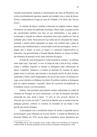 19
instruída musicalmente, freqüenta as representações das obras de Meyerbeer, mas
revela-se profundamente ignorante, quando, por exemplo, troca o nome da Sonata
Patética, interpretada por Cruges no sarau do Trindade, n’Os Maias, por “Sonata
Pateta”.
O vestuário da época é também evidenciado nas páginas ecianas, sempre
investido de um caráter de significado sociológico. Deste modo, os grupos sociais
são caracterizados também com base na sua indumentária, o que ajuda à
visualização e inserção no contexto oitocentista, bem como espelha um “tom de
realidade” para o leitor. Nesse processo Eça utiliza não só a descrição das roupas,
incluindo a matéria prima empregada nas peças, mas também toda a gama de
acessórios que contribuem para a caracterização social dos personagens. Assim, o
chapéu alto, o fraque, as luvas, os leques e o monóculo (imprescindível ao
aristocrata, cuja personificação é Gonçalo Mendes Ramires ou Afonso da Maia)
são sinônimos de prestígio social, sinais exteriores de riqueza.
O modo de vestir da burguesia é o mais ilustrado no romance - as senhoras
usam sedas (cujo “ruge-ruge” se ouve ao longo de toda a obra de Eça), veludos,
rendas e vidrilhos, enquanto os homens se distinguem pelas sobrecasacas de
alpaca e jaquetões. Salienta-se o cuidado na descrição do vestuário de alguns
grupos como os arrivistas, que ostentam a sua posição através de jóias, decotes,
sombrinhas e folhos, sendo freqüentadores de casa de alta costura, ou modistas em
voga, como Laferrière ou Madame Levaillant. Os políticos também se distinguem
pelo seu aspecto pomposo, “encerado”, pleno de coquetterie (exemplificado no
Conselheiro Acácio e nos Gouvarinhos).
Embora, suas principais preocupações estejam relacionadas ao estado da
instrução em Portugal, em nível institucional, e ao tipo de formação individual
ministrada em casa, desde o berço: “A valia de uma geração depende da
educação que recebeu das mães”16
, para Eça de Queirós, que se assume como um
pedagogo genuíno, conhecer os costumes da sociedade de seu tempo é uma
questão que merece destaque.
A preocupação com o insuficiente número de escolas é exprimida através
de personagens como Sebastião, de O primo Basílio. A criação do Ministério da
Instrução Pública, em 1870, suscita alguns comentários pouco abonatórios por
16
QUEIROS, Eça de. Uma Campanha Alegre. Lisboa, edição Livros do Brasil, s/d. Volume II,
Capítulo XXIII: As meninas da geração nova em Lisboa e a educação contemporânea. P. 848.
 
