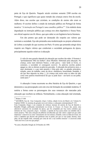 20
parte de Eça de Queirós. Naquele século existiam somente 2300 escolas em
Portugal, o que significava que quase metade das crianças estava fora da escola.
Além disso, nas escolas que existiam, as condições de ensino não eram as
melhores. O escritor define o estado da instrução pública em Portugal de forma
taxativa: “A instrução em Portugal é uma canalhice pública”17
. Um símbolo desta
degradação na instrução pública que começa nos altos dignitários é Sousa Neto,
um oficial superior em Os Maias, que quis saber se em Inglaterra havia literatura.
Um dos pontos que pode ser destacado diz respeito aos valores que
norteiam a sociedade. Eça não pretendia uma modernização no projeto urbanístico
de Lisboa a exemplo do que ocorreu em Paris. O cerne que pretendia atingir dizia
respeito aos frágeis valores que conduziam a sociedade portuguesa da época,
principalmente aqueles relativos à educação
A valia de uma geração depende da educação que recebeu das mães. O homem é
"profundamente filho da mulher", disse Michelet. Sobretudo pela educação. Na
criança, como num mármore branco, a mãe grava; - mais tarde os livros, os
costumes, a sociedade só conseguem escrever. As palavras escritas podem
apagar-se, não se alteram as palavras gravadas. A educação dos primeiros anos, a
mais dominante e a que mais penetra, é feita pela mãe: os grandes princípios,
religião, amor do trabalho, amor do dever, obediência, honestidade, bondade, é
ela que lhos deposita na alma. [...]A criança está assim entre as mãos da mãe
como uma matéria transformável de que se pode fazer - um herói ou um pulha.
sentir puro.18
A educação é tema recorrente na obra literária de Eça de Queirós, o que
demonstra a sua preocupação com este eixo da formação da sociedade moderna. É
notória a forma como os personagens dos seus romances são marcadas pela
educação que recebem na infância. Normalmente, a uma educação mal orientada,
17
Ibidem. P. 848
18
QUEIROS, Eça de. Uma Campanha Alegre. Lisboa, edição Livros do Brasil, s/d. Volume II,
Capítulo XXIII: As meninas da geração nova em Lisboa e a educação contemporânea P. 232.
Uma Campanha Alegre é um conjunto de crônicas mensais de autoria de Eça de Queirós e
Ramalho Ortigão, publicadas mensalmente na revista As Farpas. As Farpas são, assim, uma
admirável caricatura da sociedade da época, que foi compilada por Eça numa coletânia que
intitulou de Uma campanha alegre. Contudo, a opinião de Eça acerca deste seu trabalho não é
muito positiva: "São uma colecção de pilhérias envelhecidas que não valem o papel em que estão
impressas" e descreve-as como "unicamente um riso imenso, trotando, como as tubas de Josué, em
torno a cidadelas que decerto não perderam uma só pedra, por que as vejo ainda, direitas, mais
altas, da dor torpedo lodo, estirando por cima de nós a sua sombra mimosa". E escreverá ainda
"todo este livro é um riso que peleja".
*In carta a Ramalho Ortigão de 24 Outubro de 1890.
 