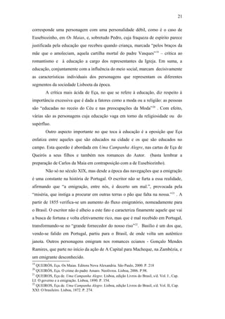 21
corresponde uma personagem com uma personalidade débil, como é o caso de
Eusebiozinho, em Os Maias, e, sobretudo Pedro, cuja fraqueza de espírito parece
justificada pela educação que recebeu quando criança, marcada “pelos braços da
mãe que o amoleciam, aquela cartilha mortal do padre Vasques”19
– crítica ao
romantismo e à educação a cargo dos representantes da Igreja. Em suma, a
educação, conjuntamente com a influência do meio social, marcam decisivamente
as características individuais dos personagens que representam os diferentes
segmentos da sociedade Lisboeta da época.
A crítica mais ácida de Eça, no que se refere à educação, diz respeito à
importância excessiva que é dada a fatores como a moda ou a religião: as pessoas
são “educadas no receio do Céu e nas preocupações da Moda”20
. Com efeito,
várias são as personagens cuja educação vaga em torno da religiosidade ou do
supérfluo.
Outro aspecto importante no que toca à educação é a oposição que Eça
enfatiza entre aqueles que são educados na cidade e os que são educados no
campo. Esta questão é abordada em Uma Campanha Alegre, nas cartas de Eça de
Queirós a seus filhos e também nos romances do Autor. (basta lembrar a
preparação de Carlos da Maia em contraposição com a de Eusebiozinho).
Não só no século XIX, mas desde a época das navegações que a emigração
é uma constante na história de Portugal. O escritor não se furta a essa realidade,
afirmando que “a emigração, entre nós, é decerto um mal.”, provocada pela
“miséria, que instiga a procurar em outras terras o pão que falta na nossa.”21
. A
partir de 1855 verifica-se um aumento do fluxo emigratório, nomeadamente para
o Brasil. O escritor não é alheio a este fato e caracteriza finamente aquele que vai
a busca de fortuna e volta efetivamente rico, mas que é mal recebido em Portugal,
transformando-se no “grande fornecedor do nosso riso”22
. Basílio é um dos que,
vendo-se falido em Portugal, partiu para o Brasil, de onde volta um autêntico
janota. Outros personagens emigram nos romances ecianos - Gonçalo Mendes
Ramires, que parte no início da ação de A Capital para Macheque, na Zambézia, e
um emigrante desconhecido.
19
QUEIRÓS, Eça. Os Maias. Editora Nova Alexandria. São Paulo, 2000. P. 218
20
QUEIRÓS, Eça. O crime do padre Amaro. Neolivros. Lisboa, 2006. P.98.
21
QUEIROS, Eça de. Uma Campanha Alegre. Lisboa, edição Livros do Brasil, s/d. Vol. I , Cap.
LI: O governo e a emigração. Lisboa, 1890. P. 154.
22
QUEIROS, Eça de. Uma Campanha Alegre. Lisboa, edição Livros do Brasil, s/d. Vol. II, Cap.
XXI: O brasileiro. Lisboa, 1872. P. 274.
 