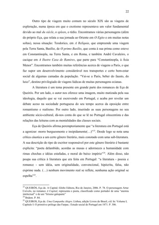 22
Outro tipo de viagem muito comum no século XIX são as viagens de
exploração, numa época em que o exotismo representava um valor fundamental
devido ao mal du siècle, o spleen, o tédio. Encontramos várias personagens (além
do próprio Eça, que relata a sua jornada ao Oriente em O Egito e em muitas notas
soltas), nessa situação: Teodorico, em A Relíquia, que empreende uma viagem
pela Terra Santa, Basílio, de O primo Basílio, que conta à sua prima como esteve
em Constantinopla, na Terra Santa, e em Roma, e também André Cavaleiro, o
cacique em A Ilustre Casa de Ramires, que parte para “Constantinopla, à Ásia
Menor”. Encontramos também muitas referências acerca de viagens a Paris, o que
faz supor um desenvolvimento considerável nos transportes e certo bem-estar
social de algumas camadas da população. “Vai-se a Paris, beber do fausto, do
luxo”, destino privilegiado de viagens lúdicas de muitas personagens ecianas.
A literatura é um tema presente em grande parte dos romances de Eça de
Queirós. Por um lado, o autor nos oferece uma imagem, muito matizada pela sua
ideologia, daquilo que se vai escrevendo em Portugal, e acaba por revelar um
debate aceso na sociedade portuguesa do seu tempo acerca da oposição entre
romantismo e realismo. Por outro lado, inserindo as suas personagens no seu
ambiente sócio-cultural, dá-nos conta do que se lê no Portugal oitocentista e das
relações das leituras com as mentalidades das classes sociais.
Eça de Queirós afirma peremptoriamente que “a literatura em Portugal está
a agonizar: morre burguesmente e insipidamente(…)”23
. Desde logo se nota uma
crítica cáustica a um certo gênero literário, mais conotado com uma sub-literatura.
A sua descrição do tipo de escritor responsável por este gênero literário é bastante
explícita: “poeta delambido, acordas as musas e adormeces a humanidade com
rimas chochas e idéias estafadas, e moral do baixo império”24
. Além disso, não
poupa sua crítica à literatura que era feita em Portugal: “a literatura - poesia e
romance - sem idéia, sem originalidade, convencional, hipócrita, falsa, não
exprime nada. (…) nenhum movimento real se reflete, nenhuma ação original se
espelha”25
.
23
QUEIRÓS, Eça de. A Capital. Globo Editora, Rio de Janeiro, 2006. P. 78. O personagem Artur
Corvelo, no romance A Capital, representa o poeta, classificado como portador de uma “anemia
intelectual” e de um “lirismo galopante”
24
Ibidem. P. 84.
25
QUEIROS, Eça de. Uma Campanha Alegre. Lisboa, edição Livros do Brasil, s/d. In: Volume I,
Capítulo I: O primitivo prólogo das Farpas.: Estudo social de Portugal em 1871. P. 306.
 