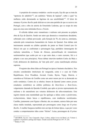 23
A propósito do romance romântico escrito no país, Eça diz que se trata da
“apoteose do adultério”26
, um autêntico “drama de lupanar”, sobre o qual “as
mulheres estão derramando as lágrimas da sua sensibilidade”27
. O leitor do
romance O primo Basílio pode deliciar-se com uma paródia do que se escreve em
Portugal, com a obra de autoria de Ernestinho Ledesma, que se ocupa de uma
peça em cinco atos intitulada Honra e Paixão.
O referido debate entre romantismo e realismo está presente na própria
obra de Eça de Queirós. Sendo um autor que denuncia o romantismo decadente,
sobretudo com o debate provocado pela Geração de 70, ele sente-se, entretanto,
seduzido pelo romantismo humanitário de Antero de Quental. Este debate está
inteiramente anotado no célebre episódio do jantar no Hotel Central (em Os
Maias) em que se confrontam o personagem Ega, partidário intransigente do
realismo naturalista, e Tomás de Alencar, personificação do romantismo
sentimentalista (que acaba por ser o que mais dura, o mais coerente, fiel a si
próprio e aos seus princípios). Nesse debate intervêm também Carlos da Maia e
Craft, defensores do idealismo, da "arte pela arte", como manifestação artística
suprema.
O registro das obras lidas em Portugal na época é bastante elucidativo. Nos
círculos considerados intelectuais de vanguarda, como é o caso do Clube
Republicano, lê-se Proudhon, Juvenal, Comte, Byron, Vigny, Darwin, e
considera-se Feliciano de Castilho como um autor menor por ter se destacado no
estilo romântico. Contra ele se rebelou Antero de Quental (entre outros jovens
estudantes coimbrões) na célebre polêmica do Bom-Senso e Bom-Gosto,
vulgarmente chamada de Questão Coimbrã, que opôs os jovens representantes do
realismo e do naturalismo aos vetustos defensores do ultra-romantismo. Este
registro denota uma mentalidade que faz apologia a idéias como o positivismo,
evolucionismo, ideais laicos e republicanos, com tendências socializantes.
Castilho, juntamente com Figuier e Bastiat, são, no entanto, autores lidos por uma
classe média instalada, representada por personagens como Jorge em O primo
Basílio. A mulher burguesa também tem um tipo de leitura típica, e que por vezes
conduz a comportamentos tidos como “ilícitos”. Luísa, personagem de O primo
26
QUEIROS, Eça de. Uma Campanha Alegre. Lisboa, edição Livros do Brasil, s/d. Volume I,
Capítulo I: O primitivo prólogo das Farpas.: Estudo social de Portugal em 1871. P. 234.
27
Ibidem. P. 243.
 