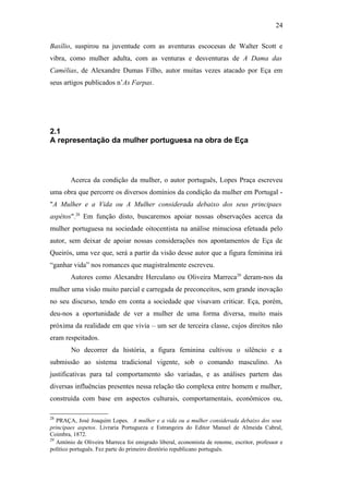 24
Basílio, suspirou na juventude com as aventuras escocesas de Walter Scott e
vibra, como mulher adulta, com as venturas e desventuras de A Dama das
Camélias, de Alexandre Dumas Filho, autor muitas vezes atacado por Eça em
seus artigos publicados n’As Farpas.
2.1
A representação da mulher portuguesa na obra de Eça
Acerca da condição da mulher, o autor português, Lopes Praça escreveu
uma obra que percorre os diversos domínios da condição da mulher em Portugal -
"A Mulher e a Vida ou A Mulher considerada debaixo dos seus principaes
aspétos".28
Em função disto, buscaremos apoiar nossas observações acerca da
mulher portuguesa na sociedade oitocentista na análise minuciosa efetuada pelo
autor, sem deixar de apoiar nossas considerações nos apontamentos de Eça de
Queirós, uma vez que, será a partir da visão desse autor que a figura feminina irá
“ganhar vida” nos romances que magistralmente escreveu.
Autores como Alexandre Herculano ou Oliveira Marreca29
deram-nos da
mulher uma visão muito parcial e carregada de preconceitos, sem grande inovação
no seu discurso, tendo em conta a sociedade que visavam criticar. Eça, porém,
deu-nos a oportunidade de ver a mulher de uma forma diversa, muito mais
próxima da realidade em que vivia – um ser de terceira classe, cujos direitos não
eram respeitados.
No decorrer da história, a figura feminina cultivou o silêncio e a
submissão ao sistema tradicional vigente, sob o comando masculino. As
justificativas para tal comportamento são variadas, e as análises partem das
diversas influências presentes nessa relação tão complexa entre homem e mulher,
construída com base em aspectos culturais, comportamentais, econômicos ou,
28
PRAÇA, José Joaquim Lopes. A mulher e a vida ou a mulher considerada debaixo dos seus
principaes aspetos. Livraria Portugueza e Estrangeira do Editor Manuel de Almeida Cabral,
Coimbra, 1872.
29
António de Oliveira Marreca foi emigrado liberal, economista de renome, escritor, professor e
político português. Fez parte do primeiro diretório republicano português.
 