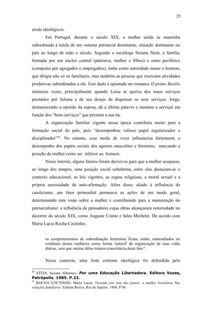 25
ainda ideológicos.
Em Portugal, durante o século XIX, a mulher ainda se mantinha
subordinada à tutela de um sistema patriarcal dominante, situação dominante no
país ao longo de todo o século. Segundo a socióloga Suzana Stein, a família,
formada por um núcleo central (patriarca, mulher e filhos) e outro periférico
(composto por agregados e empregados), tinha como autoridade maior o homem,
que dirigia não só os familiares, mas também as pessoas que exerciam atividades
produtivas subordinadas a ele. Este dado é apontado no romance O primo Basílio
inúmeras vezes, principalmente quando Luisa se queixa dos maus serviços
prestados por Juliana e de seu desejo de dispensar os seus serviços. Jorge,
desmerecendo a opinião da esposa, dá a última palavra e mantém a serviçal em
função dos “bons serviços” que prestara a sua tia.
A organização familiar vigente nessa época contribuiu muito para a
formação social do país, pois “desempenhou valioso papel regularizador e
disciplinador”30
. No entanto, esse modo de viver influenciou fortemente o
desempenho dos papéis sociais dos agentes masculino e feminino, marcando a
posição da mulher como ser inferior ao homem.
Nesse ínterim, alguns fatores foram decisivos para que a mulher ocupasse,
ao longo dos tempos, uma posição social subalterna, entre eles destacam-se o
contexto educacional, as leis vigentes, as regras religiosas, a moral sexual e a
própria necessidade de auto-afirmação. Além disso, aliado à influência do
catolicismo, um fator primordial permeava as ações de um modo geral,
determinando esta visão sobre a mulher e contribuindo para a manutenção do
patriarcalismo: a influência de pensadores cujas obras alcançaram notoriedade no
decorrer do século XIX, como Auguste Comte e Jules Michelet. De acordo com
Maria Lucia Rocha-Coutinho,
os comportamentos de subordinação femininos ficam, então, emaranhados no
cotidiano destas mulheres como forma 'natural' de organização de suas vidas
diárias, sem que muitas delas tomem consciência deste fato31
.
Nesse contexto, uma forte corrente ideológica foi defendida pelo
30
STEIN, Suzana Albornoz. Por uma Educação Libertadora. Editora Vozes,
Petrópolis. 1985. P.22.
31
ROCHA COUTINHO, Maria Lucia. Tecendo por trás dos panos: a mulher brasileira Nas
relações familiares. Editora Rocco, Rio de Janeiro. 1994. P.94
 
