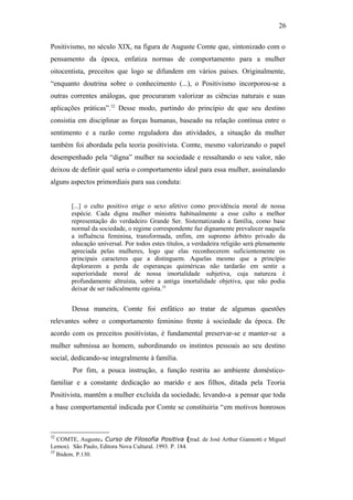 26
Positivismo, no século XIX, na figura de Auguste Comte que, sintonizado com o
pensamento da época, enfatiza normas de comportamento para a mulher
oitocentista, preceitos que logo se difundem em vários países. Originalmente,
“enquanto doutrina sobre o conhecimento (...), o Positivismo incorporou-se a
outras correntes análogas, que procuraram valorizar as ciências naturais e suas
aplicações práticas”.32
Desse modo, partindo do princípio de que seu destino
consistia em disciplinar as forças humanas, baseado na relação contínua entre o
sentimento e a razão como reguladora das atividades, a situação da mulher
também foi abordada pela teoria positivista. Comte, mesmo valorizando o papel
desempenhado pela “digna” mulher na sociedade e ressaltando o seu valor, não
deixou de definir qual seria o comportamento ideal para essa mulher, assinalando
alguns aspectos primordiais para sua conduta:
[...] o culto positivo erige o sexo afetivo como providência moral de nossa
espécie. Cada digna mulher ministra habitualmente a esse culto a melhor
representação do verdadeiro Grande Ser. Sistematizando a família, como base
normal da sociedade, o regime correspondente faz dignamente prevalecer naquela
a influência feminina, transformada, enfim, em supremo árbitro privado da
educação universal. Por todos estes títulos, a verdadeira religião será plenamente
apreciada pelas mulheres, logo que elas reconhecerem suficientemente os
principais caracteres que a distinguem. Aquelas mesmo que a princípio
deplorarem a perda de esperanças quiméricas não tardarão em sentir a
superioridade moral de nossa imortalidade subjetiva, cuja natureza é
profundamente altruísta, sobre a antiga imortalidade objetiva, que não podia
deixar de ser radicalmente egoísta.33
Dessa maneira, Comte foi enfático ao tratar de algumas questões
relevantes sobre o comportamento feminino frente à sociedade da época. De
acordo com os preceitos positivistas, é fundamental preservar-se e manter-se a
mulher submissa ao homem, subordinando os instintos pessoais ao seu destino
social, dedicando-se integralmente à família.
Por fim, a pouca instrução, a função restrita ao ambiente doméstico-
familiar e a constante dedicação ao marido e aos filhos, ditada pela Teoria
Positivista, mantêm a mulher excluída da sociedade, levando-a a pensar que toda
a base comportamental indicada por Comte se constituiria “em motivos honrosos
32
COMTE, Auguste. Curso de Filosofia Positiva (trad. de José Arthur Giannotti e Miguel
Lemos). São Paulo, Editora Nova Cultural. 1993. P. 184.
33
Ibidem. P.130.
 