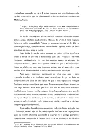 9
possível desvalorização por parte da crítica canônica, que tenta diminuir o valor
da obra, por acreditar que ela seja uma espécie de cópia temática e de enredo de
Madame Bovary.
O plágio, a acusação de plágio ronda o final do século XIX e especialmente o
nosso romancista, que desde O Crime do Padre Amaro se viu condenado no
Brasil e em Portugal por plagiar Zola e La Faute de l'Abbé Mouret 3
.
Na análise que propomos para o romance, traremos à discussão questões
como: a tese do adultério, a deficiência na educação das jovens da baixa burguesia
lisboeta, a mulher como cidadã, Portugal no cenário europeu do século XIX e a
contribuição de Eça, como intelectual, influenciando a opinião pública da época
através de sua maior arma - a escrita.
Neste início de século, muitas questões de ordem política, econômica,
social e moral se colocam à humanidade com uma velocidade crescente.
Acabamos inevitavelmente por nos interrogarmos acerca da evolução das
sociedades humanas, sobre a nossa própria contribuição para o desenvolvimento
dessas sociedades nas quais nos inserimos, agindo, sob tal perspectiva, como
sujeitos ativos desencadeadores de muitas possibilidades de mudanças.
Num desses momentos, questionamo-nos sobre qual seria o papel
reservado à mulher e ao intelectual neste novo século. Se por um lado nos
congratulamos por viver em uma época em que as suas capacidades começam
finalmente a ser reconhecidas e apreciadas, depressa compreendemos também que
um longo caminho resta ainda percorrer para que se atinja uma verdadeira
igualdade entre homens e mulheres, apesar dos esforços aplicados a essa questão.
Buscaremos focalizar os questionamentos acerca da contribuição dos intelectuais
na implementação de mudanças, e, em especial, o intelectual das Letras, como
atuante formador de opinião, onde, a despeito de opiniões contrárias, se efetiva a
sua participação nesse processo.
Em relação à figura feminina, poderemos podemos chamar a atenção para
o fato de que, embora hoje em dia ela desempenhe funções e ocupe cargos para os
quais se encontra altamente qualificada, é inegável que o esforço que tem de
despedir para conquistá-los é bastante superior ao de um homem em idênticas
3
SANTAGO, Silviano. Eça o verdadeiro autor de Madame Bauvarie. In: Uma literatura nos
trópicos. São Paulo: Editora Perspectiva, 1978. Pp. 49-45.
 