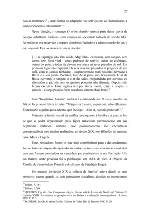 27
para as mulheres”34
, como forma de adaptação “ao serviço real da Humanidade, à
qual pertencemos inteiramente”35
.
Nessa direção, o romance O primo Basílio retoma parte dessa teoria da
posição subalterna feminina, com enfoque na sociedade lisboeta do século XIX.
Às mulheres era reservado o espaço doméstico fechado e a administração do lar, o
que, segundo Eça, as dotava de um ar doentio,
[...] as raparigas não têm saúde. Magrinhas, enfezadas, sem sangue, sem
carne, sem força vital - umas padecem de nervos, outras de estômago,
outras do peito, e todas da clorose que ataca os seres privados do sol. Em
primeiro lugar não respiram. Os seus dias são passados na preguiça de um
sofá, com as janelas fechadas; - ou percorrendo num passinho derreado a
Baixa e a sua poeira. Portanto, falta de ar puro, são, restaurador. O ar da
Baixa corrompe o sangue; e o ar das salas, resguardadas por cortinas ou
alumiadas a gás, não tem oxigénio e portanto não alimenta. Depois, não
fazem exercício. Uma inglesa tem por dever moral, como a oração, o
passeio - o largo passeio, bem marchado durante duas horas.36
Essa “fragilidade doentia” também é evidenciada em O primo Basílio, na
fala de Jorge ao se referir à Luisa: “Porque ela é assim, esquece-se, não reflexiona.
É necessário alguém que a advirta, que lhe diga: - Alto lá, isso não pode ser!”.37
Portanto, a função social da mulher restringia-se à família e à casa, a fim
de que o poder representado pela figura masculina permanecesse em sua
hegemonia histórica, embora, esse posicionamento não encontrasse
correspondência nos estudos realizados, no século XIX, por filósofos de renome,
como Marx e Engels.
Estes pensadores foram os que mais contribuíram para o desvendamento
das verdadeiras origens da opressão da mulher e, com isso, criaram as condições
para que fossem construídos os caminhos que conduziriam à sua libertação. Um
dos marcos deste processo foi a publicação, em 1884, do livro A Origem da
Família da Propriedade Privada e do Estado, de Friedrich Engels.
Em meados do século XIX a “ciência da família” estava dando os seus
primeiros passos quando os dois pensadores socialistas alemães se interessaram
34
Ibidem. P. 184.
35
Ibidem, P.269.
36
QUEIROS, Eça de. Uma Campanha Alegre. Lisboa, edição Livros do Brasil, s/d. Volume II,
Capítulo XXIII: As meninas da geração nova em Lisboa e a educação contemporânea. . Lisboa,
1890. P. 257.
37
QUEIRÓS, Eça de. O primo Basílio. Editora O Globo. Rio de Janeiro, 1997. P. 50.
 