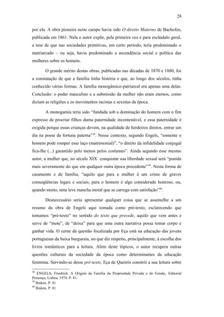 28
por ela. A obra pioneira neste campo havia sido O direito Materno de Bachofen,
publicada em 1861. Nela o autor expõe, pela primeira vez e para escândalo geral,
a tese de que nas sociedades primitivas, em certo período, teria predominado o
matriarcado – ou seja, havia predominado a ascendência social e política das
mulheres sobre os homens.
O grande mérito destas obras, publicadas nas décadas de 1870 e 1880, foi
a constatação de que a família tinha história e que, ao longo dos séculos, tinha
conhecido várias formas. A família monogâmico-patriarcal era apenas uma delas.
Conclusão: o poder masculino e a submissão da mulher não eram eternos, como
diziam as religiões e os movimentos racistas e sexistas da época.
A monogamia teria sido “fundada sob a dominação do homem com o fim
expresso de procriar filhos duma paternidade incontestável, e essa paternidade é
exigida porque essas crianças devem, na qualidade de herdeiros diretos, entrar um
dia na posse da fortuna paterna”38
. Nesse contexto, segundo Engels, “somente o
homem pode romper esse laço (matrimonial)”, “o direito da infidelidade conjugal
fica-lhe (...) garantido pelo menos pelos costumes”. Ainda segundo esse mesmo
autor, a mulher que, no século XIX conquistar sua liberdade sexual será “punida
mais severamente do que em qualquer outra época precedente”39
. Nesta forma de
casamento e de família, “aquilo que para a mulher é um crime de graves
conseqüências legais e sociais, para o homem é algo considerado honroso, ou,
quando muito, uma leve mancha moral que se carrega com satisfação”40
.
Desnecessário seria apresentar qualquer coisa que se assemelhe a um
resumo da obra de Engels aqui tomada como pré-texto, esclarecendo que
tomamos “pré-texto” no sentido do texto que precede, aquilo que vem antes e
serve de “mote”, de “deixa” para que uma outra narrativa possa tomar corpo e
ganhar vida. O cerne da questão focalizada por Eça está na educação das jovens
portuguesas da baixa burguesia, no que diz respeito, principalmente, à escolha dos
livros românticos para a leitura. Além deste tópicos, o autor recupera outras
questões culturais da sociedade da época como determinantes da educação
feminina. Servindo-se desse pré-texto, Eça de Queirós constrói a sua leitura sobre
38
ENGELS, Friedrich. A Origem da Família da Propriedade Privada e do Estado, Editorial
Presença, Lisboa, 1974. P. 81.
39
Ibidem. P. 81
40
Ibidem. P. 81
 