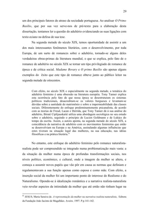 29
um dos principais fatores do atraso da sociedade portuguesa. Ao analisar O Primo
Basílio, que por sua vez serve-nos de pré-texto para a elaboração desta
dissertação, tentamos ler a questão do adultério evidenciando as suas ligações com
texto eciano na defesa de sua tese.
Na segunda metade do século XIX, temos oportunidade de assistir a um
dos mais interessantes fenômenos literários, com o desenvolvimento, por toda
Europa, de um surto de romances sobre o adultério, tornado-se alguns deles
verdadeiras obras-primas da literatura mundial, o que se explica, pelo fato de o
romance de adultério no século XIX se tornar um tipo privilegiado de romance de
época e de crítica social. Madame Bovary e O primo Basílio são apenas alguns
exemplos do êxito que este tipo de romance obteve junto ao público leitor na
segunda metade de oitocentos.
Com efeito, no século XIX e especialmente na segunda metade, a temática do
adultério feminino é uma obsessão na literatura européia. Tony Tanner explica
esta ocorrência pelo fato de que nessa época se desestruturam os sistemas
políticos tradicionais, desacreditam-se os valores burgueses e levantam-se
dúvidas sobre a santidade do matrimônio e sobre a impermeabilidade das classes
sociais. Diferentemente do enfoque predominantemente psicanalista, de acordo
com as teorias de Freud, Lacan e Derrida, que Tony Tanner dá à sua análise do
adultério, Biruté Ciplijauskaité utiliza uma abordagem sociológica no seu estudo
sobre o adultério, seguindo o princípio de Lucien Goldmann e de Lukács do
tempo da escrita. Assim, a autora aponta, na segunda metade do século XIX, a
coincidência da narrativa de adultério com os movimentos feministas que então
se desenvolviam na Europa e na América, assinalando algumas influências que
estes tiveram na situação legal das mulheres, na sua educação, nas idéias
filosóficas e na prática literária.41
No entanto, este enfoque do adultério feminino pelo romance naturalista-
realista pode ser compreendido se integrado numa problematização mais vasta: a
da situação da mulher numa época de profundas transformações sociais, nos
níveis político, econômico, e cultural, onde a imagem da mulher se altera, e
começa a assumir novos papéis que vão pôr em causa as normas que definiam e
regulamentavam a sua função apenas como esposa e como mãe. Com efeito, a
inserção social da mulher foi um importante ponto de interesse do Realismo e do
Naturalismo. Opondo-se à idealização romântica e a narrativa realista-naturalista
veio revelar aspectos da intimidade da mulher que até então não tinham lugar na
41
JESUS, Maria Saraiva de. A representação da mulher na narrativa realista-naturalista, Editora
da Fundação João Jacinto de Magalhães. Aveiro, 1997. P.p.141-142.
 