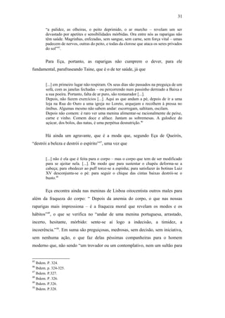 31
“a palidez, as olheiras, o peito deprimido, o ar murcho – revelam um ser
devastado por apetites e sensibilidades mórbidas. Ora entre nós as raparigas não
têm saúde. Magrinhas, enfezadas, sem sangue, sem carne, sem força vital – umas
padecem de nervos, outras do peito, e todas da clorose que ataca os seres privados
do sol”45
.
Para Eça, portanto, as raparigas não cumprem o dever, para ele
fundamental, parafraseando Taine, que é o de ter saúde, já que
[...] em primeiro lugar não respiram. Os seus dias são passados na preguiça de um
sofá, com as janelas fechadas – ou percorrendo num passinho derreado a Baixa e
a sua poeira. Portanto, falta de ar puro, são restaurador [...].
Depois, não fazem exercícios [...]. Aqui as que andam a pé, depois de ir a uma
loja na Rua do Ouro a uma igreja no Loreto, arquejam e recolhem à pressa no
ônibus. Algumas mesmo não sabem andar: escorregam, saltitam, oscilam.
Depois não comem: é raro ver uma menina alimentar-se racionalmente de peixe,
carne e vinho. Comem doce e alface. Jantam as sobremesas. A gulodice do
açúcar, dos bolos, das natas, é uma perpétua desnutrição.46
Há ainda um agravante, que é a moda que, segundo Eça de Queirós,
“destrói a beleza e destrói o espírito”47
, uma vez que
[...] não é ela que é feita para o corpo – mas o corpo que tem de ser modificado
para se ajeitar nela. [...]. De modo que para sustentar o chapéu deforma-se a
cabeça; para obedecer ao puff torce-se a espinha; para satisfazer às botinas Luiz
XV desconjunta-se o pé: para seguir o chique das cintas baixas destrói-se o
busto.48
Eça encontra ainda nas meninas de Lisboa oitocentista outros males para
além da fraqueza do corpo: “ Depois da anemia do corpo, o que nas nossas
raparigas mais impressiona – é a fraqueza moral que revelam os modos e os
hábitos”49
, o que se verifica no “andar de uma menina portuguesa, arrastado,
incerto, hesitante, mórbido: sente-se aí logo a indecisão, a timidez, a
incoerência.”50
. Em suma são preguiçosas, medrosas, sem decisão, sem iniciativa,
sem nenhuma ação, o que faz delas péssimas companheiras para o homem
moderno que, não sendo “um trovador ou um contemplativo, nem um sultão para
45
Ibdem. P. 324.
46
Ibdem. p. 324-325.
47
Ibdem. P.327.
48
Ibdem. P. 326.
49
Ibdem. P.326.
50
Ibdem. P.328.
 