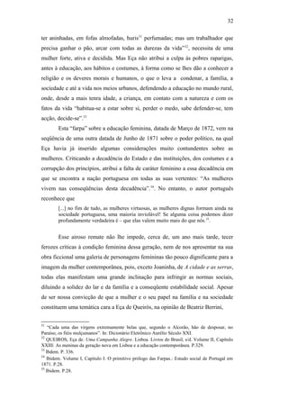 32
ter aninhadas, em fofas almofadas, huris51
perfumadas; mas um trabalhador que
precisa ganhar o pão, arcar com todas as durezas da vida”52
, necessita de uma
mulher forte, ativa e decidida. Mas Eça não atribui a culpa às pobres raparigas,
antes à educação, aos hábitos e costumes, à forma como se lhes dão a conhecer a
religião e os deveres morais e humanos, o que o leva a condenar, a família, a
sociedade e até a vida nos meios urbanos, defendendo a educação no mundo rural,
onde, desde a mais tenra idade, a criança, em contato com a natureza e com os
fatos da vida “habitua-se a estar sobre si, perder o medo, sabe defender-se, tem
acção, decide-se”.53
Esta “farpa” sobre a educação feminina, datada de Março de 1872, vem na
seqüência de uma outra datada de Junho de 1871 sobre o poder político, na qual
Eça havia já inserido algumas considerações muito contundentes sobre as
mulheres. Criticando a decadência do Estado e das instituições, dos costumes e a
corrupção dos princípios, atribui a falta de caráter feminino a essa decadência em
que se encontra a nação portuguesa em todas as suas vertentes: “As mulheres
vivem nas conseqüências desta decadência”.54
. No entanto, o autor português
reconhece que
[...] no fim de tudo, as mulheres virtuosas, as mulheres dignas formam ainda na
sociedade portuguesa, uma maioria inviolável! Se alguma coisa podemos dizer
profundamente verdadeira é – que elas valem muito mais do que nós.55
.
Esse airoso remate não lhe impede, cerca de, um ano mais tarde, tecer
ferozes críticas à condição feminina dessa geração, nem de nos apresentar na sua
obra ficcional uma galeria de personagens femininas tão pouco dignificante para a
imagem da mulher contemporânea, pois, exceto Joaninha, de A cidade e as serras,
todas elas manifestam uma grande inclinação para infringir as normas sociais,
diluindo a solidez do lar e da família e a conseqüente estabilidade social. Apesar
de ser nossa convicção de que a mulher e o seu papel na família e na sociedade
constituem uma temática cara a Eça de Queirós, na opinião de Beatriz Berrini,
51
“Cada uma das virgens extremamente belas que, segundo o Alcorão, hão de desposar, no
Paraíso, os fiéis mulçumanos”. In: Dicionário Eletrônico Aurélio Século XXI.
52
QUEIROS, Eça de. Uma Campanha Alegre. Lisboa. Livros do Brasil, s/d. Volume II, Capítulo
XXIII: As meninas da geração nova em Lisboa e a educação contemporânea. P.329.
53
Ibdem. P. 336.
54
Ibidem. Volume I, Capítulo I: O primitivo prólogo das Farpas.: Estudo social de Portugal em
1871. P.28.
55
Ibidem. P.28.
 