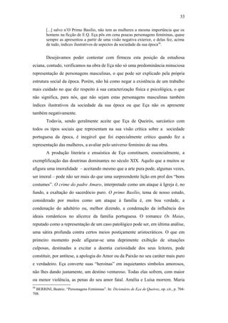 33
[...] salvo n’O Primo Basílio, não tem as mulheres a mesma importância que os
homens na ficção de E.Q. Eça pôs em cena poucas personagens femininas, quase
sempre as apresentou a partir de uma visão negativa exterior, e delas fez, acima
de tudo, índices ilustrativos de aspectos da sociedade da sua época56
.
Desejávamos poder contestar com firmeza esta posição da estudiosa
eciana, contudo, verificamos na obra de Eça não só uma predominância minuciosa
representação de personagens masculinas, o que pode ser explicado pela própria
estrutura social da época. Porém, não há como negar a existência de um trabalho
mais cuidado no que diz respeito à sua caracterização física e psicológica, o que
não significa, para nós, que não sejam estas personagens masculinas também
índices ilustrativos da sociedade da sua época ou que Eça não os apresente
também negativamente.
Todavia, sendo geralmente aceite que Eça de Queirós, sarcástico com
todos os tipos sociais que representam na sua visão crítica sobre a sociedade
portuguesa da época, é inegável que foi especialmente crítico quando fez a
representação das mulheres, a avaliar pelo universo feminino de sua obra.
A produção literária e ensaística de Eça constituem, essencialmente, a
exemplificação das doutrinas dominantes no século XIX. Aquilo que a muitos se
afigura uma imoralidade – aceitando mesmo que a arte pura pode, algumas vezes,
ser imoral – pode não ser mais do que uma surpreendente lição em prol dos “bons
costumes”. O crime do padre Amaro, interpretado como um ataque à Igreja é, no
fundo, a exaltação do sacerdócio puro. O primo Basílio, tema de nosso estudo,
considerado por muitos como um ataque à família é, em boa verdade, a
condenação do adultério ou, melhor dizendo, a condenação da influência dos
ideais românticos no alicerce da família portuguesa. O romance Os Maias,
reputado como a representação de um caso patológico pode ser, em última análise,
uma sátira profunda contra certos meios postiçamente aristocráticos. O que em
primeiro momento pode afigurar-se uma deprimente exibição de situações
culposas, destinadas a excitar a doentia curiosidade dos seus leitores, pode
constituir, por antítese, a apologia do Amor ou da Paixão no seu caráter mais puro
e verdadeiro. Eça converte suas “heroínas” em inquietantes símbolos amorosos,
não lhes dando justamente, um destino venturoso. Todas elas sofrem, com maior
ou menor violência, as penas do seu amor fatal. Amélia e Luísa morrem. Maria
56
BERRINI, Beatriz. “Personagens Femininas”. In: Dicionário de Eça de Queiroz, op. cit., p. 704-
708.
 
