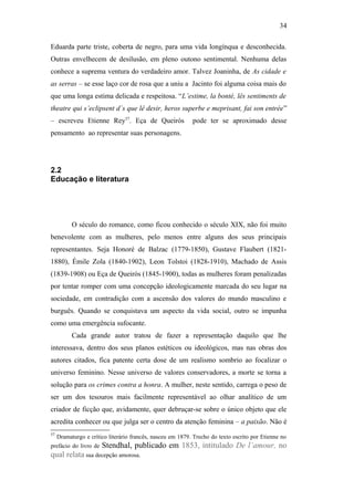 34
Eduarda parte triste, coberta de negro, para uma vida longínqua e desconhecida.
Outras envelhecem de desilusão, em pleno outono sentimental. Nenhuma delas
conhece a suprema ventura do verdadeiro amor. Talvez Joaninha, de As cidade e
as serras – se esse laço cor de rosa que a uniu a Jacinto foi alguma coisa mais do
que uma longa estima delicada e respeitosa. “L’estime, la bonté, lês sentiments de
theatre qui s’eclipsent d´s que lê desir, heros superbe e meprisant, fai son entrée”
– escreveu Etienne Rey57
. Eça de Queirós pode ter se aproximado desse
pensamento ao representar suas personagens.
2.2
Educação e literatura
O século do romance, como ficou conhecido o século XIX, não foi muito
benevolente com as mulheres, pelo menos entre alguns dos seus principais
representantes. Seja Honoré de Balzac (1779-1850), Gustave Flaubert (1821-
1880), Émile Zola (1840-1902), Leon Tolstoi (1828-1910), Machado de Assis
(1839-1908) ou Eça de Queirós (1845-1900), todas as mulheres foram penalizadas
por tentar romper com uma concepção ideologicamente marcada do seu lugar na
sociedade, em contradição com a ascensão dos valores do mundo masculino e
burguês. Quando se conquistava um aspecto da vida social, outro se impunha
como uma emergência sufocante.
Cada grande autor tratou de fazer a representação daquilo que lhe
interessava, dentro dos seus planos estéticos ou ideológicos, mas nas obras dos
autores citados, fica patente certa dose de um realismo sombrio ao focalizar o
universo feminino. Nesse universo de valores conservadores, a morte se torna a
solução para os crimes contra a honra. A mulher, neste sentido, carrega o peso de
ser um dos tesouros mais facilmente representável ao olhar analítico de um
criador de ficção que, avidamente, quer debruçar-se sobre o único objeto que ele
acredita conhecer ou que julga ser o centro da atenção feminina – a paixão. Não é
57
Dramaturgo e crítico literário francês, nasceu em 1879. Trecho do texto escrito por Etienne no
prefácio do livro de Stendhal, publicado em 1853, intitulado De l’amour, no
qual relata sua decepção amorosa.
 