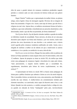 35
obra do acaso o grande número de romances românticos produzidos naquele
período e o número cada vez mais crescente de leitoras ávidas por esse gênero
literário.
Roger Chartier58
lembra que a representação da mulher leitora, na pintura
antiga, estava ligada à força da mensagem sagrada. Diversas são as imagens de
Santa Ana ensinando a Virgem a ler. Assim, outro tipo de leitura, que não fosse a
religiosa era mal vista. Apesar disso, as mulheres encontraram formas de burlar a
vigilância a que eram submetidas e desobedeciam aos preceitos doutrinários a elas
direcionados, lendo o que não lhes era permitido, de forma clandestina59
.
Em O primo Basílio, Eça de Queirós introduz também a questão da mulher
no labiríntico mundo da sexualidade. Nesse universo, ela deixa de ser uma peça
decorativa para adquirir sua forma mais humana e, por isso mesmo, muito mais
próxima dos erros decorrentes de suas decisões e em contraste com a inércia
social sugerida pelos romances românticos publicados até então. Assim, com a
chegada do realismo a mulher sai da redoma em que a mantiveram os autores
românticos e vive a paixão, no sentido de via sacra, cheia de dor.
Em Os usos sociais da leitura, Mauger faz uma análise sobre as práticas de
leitura na França apoiando-se numa enquete feita com 24 entrevistados, entre eles
12 mulheres. Apesar da pesquisa se situar no século XX, ela ratifica que ainda
existe uma pedagogia do romanesco ligada à descoberta do corpo pela leitura,
“mais precisamente, a enquete mostra também que a sexualidade foi,
seguidamente, descoberta pela leitura de textos (explicitamente, ou não,
erótica)”.·60
A representação da leitora no século XIX se baseia numa pedagogia de
leitura para o público feminino que submete a leitora ao crivo da moral religiosa.
Não é concedida à leitora, na maioria das vezes, uma autonomia, uma liberdade de
escolha das suas leituras. A mulher-leitora era constantemente tutelada pelo
elemento masculino, voz autorizada, único capaz de discernir entre a boa e a má
leitura. Quando isso não acontecia, e a mulher conseguia burlar o código do veto,
ou quando era educada de forma “inadequada” pelos pais, inevitavelmente
58
CHQARTIER, Roger. A Aventura do livro: do leitor ao navegador. São Paulo: Editora da
UNESP, 1999, p. 85-86.
59
LAJOLO, Marisa; ZILBERMAN, Regina. A leitora no banco dos réus. São Paulo: Ática, 2003.
P. 123.
60
MAUGER POLIAK, Claude. Os usos sociais da leitura. Editora Nathan, Paris, 1999. P.67.
 