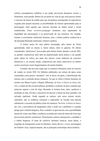 36
sofreria conseqüências maléficas à sua saúde, provocaria desajustes sociais e,
finalmente, seria punida. Dentro de um ponto de vista de que seria preciso limitar
o universo de leitura da mulher para que ela pudesse corresponder às expectativas
exigidas pelo projeto nacional, as possibilidades de leituras apresentadas para as
personagens eram aquelas que estavam inscritas na ordem moral e social
estabelecidas. Esses escritores-pedagogo sustentam seus argumentos na
fragilidade das personagens e na preservação de sua inocência. Na verdade,
temiam o crescimento intelectual feminino, pois, a leitura poderia conduzi-las à
tão desejada libertação intelectual, cultural e política.
A leitura nunca foi uma prática encorajada, pelo menos de forma
generalizada, entre as classes e, muito menos, entre os gêneros. Os efeitos
considerados “perniciosos” provocados pela leitura foram, durante o século XIX,
os grandes responsáveis pela falta de popularização dessa prática e em grande
parte, objeto de crítica, por parte dos autores, como indutores de conceitos
fantasiosos e, ao mesmo tempo, responsáveis por ações reprováveis no âmbito
social e moral por serem fragmentadores do núcleo familiar.
Contudo, não há como negar que os romances femininos eram um sucesso
de vendas no século XIX. Os folhetins publicados nos jornais da época eram
consumidos como poucos “produtos”. Isto se devia, em parte, à identificação das
leitoras com o conteúdo desses romances. No que se refere à leitura feminina, de
acordo com Marisa Lajolo e Regina Zilberman, no livro A leitora no banco dos
réus, a ordem do dia era desconfiança, proibição e controles de pais e maridos que
tentavam separar o joio do trigo, liberando as leituras boas, úteis, saudáveis e
proibindo as más, frívolas e suscetíveis de desviar a leitora do bom caminho e da
salvação espiritual. Ainda segundo as autoras, será nesse mesmo século,
entretanto, que as mulheres começam a representar na Europa uma parcela
substancial e crescente do público leitor de romances. No livro A leitora no banco
dos réus, a prevalência da imaginação sobre a razão era o problema e o grande
perigo para a família burguesa. Pais e maridos se apavoravam com a possibilidade
latente de verem suas filhas e mulheres excitadas por conta de leitura de livros que
provocavam paixões romanescas. Pensamentos eróticos ameaçavam a castidade e
a ordem burguesa. O tema do adultério feminino torna-se, nessa época, o
arquétipo da transgressão social na literatura. Emma Bovary e Luisa, personagens
de Flaubert e Eça, respectivamente, são os principais estereótipos dessa temática.
 