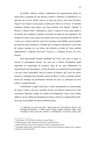 37
Se palidez, olheiras, insônia e palpitações são suspeitíssimos efeitos de
leitura para a castidade de uma donzela, leituras e sintomas se multiplicam e se
agravam em O primo Basílio, que já se inicia em meio a uma cena de leitura:
Jorge lê Luís Figuier e Luísa passa os olhos pelo Diário de Notícias. O narrador
cuidadoso informa, logo depois, que Jorge preferia Luís Figuier61
, Bastiat62
a
Musset63
e Dumas Filho64
, definindo-se, assim, o marido de Luísa, pela adesão a
um cânone não romântico e bastante verossímil na estante de um engenheiro. Na
ausência de Jorge, Luísa, pauta suas leituras pelo acervo rejeitado pelo marido: lê
A dama das camélias, descrito como livro um pouco enxovalhado, que ela apanha
por detrás de uma compoteira. À medida que o romance se desenrola, o enxovalho
do volume respinga em sua leitora, não obstante as mãos de Luísa também
empunhassem a impoluta Ilustração Francesa e a elegante Revista dos Dois
Mundos.
Esta apresentação bastante detalhada dos livros, por entre os quais se
movem as personagens ecianas, faz com que a leitura desempenhe papel
importante na organização do romance, além de ser peça fundamental na
caracterização das personagens. A força da leitura na composição da personagem
é tal que somos informados, logo no começo da história, que Luisa lia muitos
romances e mantinha uma assinatura mensal na Baixa. E mais: o narrador indicia,
através de mudança nas preferências literárias de Luisa, as alterações em seus
valores e comportamentos.
Confirmando o papel central que a leitura desempenha na caracterização
de Luísa, é ainda a ela que o narrador recorre, em discurso indireto livre, para
caracterizar diferentes estados de espírito da protagonista: numa Luisa casada,
adúltera e já nas malhas da chantagem de Juliana, sobrevive a antiga leitora de W.
Scott, que tem saudades da leitora romântica já que:
[...] diferente sua vida teria sido - desta agora tão alvoroçada de cólera e tão
carregada de pecado! (...) Onde estaria? Longe, nalgum mosteiro antigo, entre
arvoredos escuros, num vale solitário e contemplativo; na Escócia, talvez, país
61
Luís Figuier ( 1819-1894) foi cientista e escritor francês.
62
Frédéric Bastiat (1801-1850) foi economista e jornalista francês.
63
Alfred de Musset (1810-1857) foi poeta, novelista e dramaturgo francês.
64
Alexandre Dumas Filho (1824-1895) poeta e escritor francês tornou-se célebre com o romance
A Dama das Camélias (1848).
 