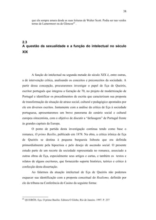 38
que ela sempre amara desde as suas leituras de Walter Scott. Podia ser nas verdes
terras de Lamermoor ou de Glencoe65
.
2.3
A questão da sexualidade e a função do intelectual no século
XIX
A função do intelectual na segunda metade do século XIX é, entre outras,
a de intervenção crítica, analisando os conceitos e preconceitos da sociedade. A
partir dessa concepção, procuraremos investigar o papel de Eça de Queirós,
escritor português que integrou a Geração de 70, no projeto de modernização de
Portugal e identificar os procedimentos de escrita que caracterizam sua proposta
de transformação da situação de atraso social, cultural e pedagógico apontados por
ele em diversos escritos. Juntamente com a análise da crítica de Eça à sociedade
portuguesa, apresentaremos um breve panorama do cenário social e cultural
europeu oitocentista, com o objetivo de discutir a “defasagem” de Portugal frente
às grandes capitais da Europa.
O ponto de partida desta investigação continua tendo como base o
romance, O primo Basílio, publicado em 1878. Na obra, a crítica irônica de Eça
de Queirós se destina à pequena burguesia lisboeta que era definida
primordialmente pela hipocrisia e pelo desejo de ascensão social. O presente
estudo parte de um recorte da sociedade representada no romance, associado a
outras obras de Eça, especialmente seus artigos e cartas, e também os textos e
relatos de alguns escritores, que fornecerão suporte histórico, teórico e crítico à
confecção desta dissertação.
Ao falarmos da atuação intelectual de Eça de Queirós não podemos
esquecer sua identificação com a proposta conceitual do Realismo, definido por
ele da tribuna na Conferência do Casino da seguinte forma:
65
QUEIRÓS. Eça. O primo Basílio. Editora O Globo, Rio de Janeiro. 1997. P. 237
 