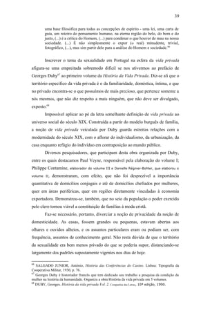 39
uma base filosófica para todas as concepções de espírito - uma lei, uma carta de
guia, um roteiro do pensamento humano, na eterna região do belo, do bom e do
justo, (...) é a crítica do Homem, (...) para condenar o que houver de mau na nossa
sociedade. (...) É não simplesmente o expor (o real) minudente, trivial,
fotográfico, (...), mas sim partir dele para a análise do Homem e sociedade.66
Inscrever o tema da sexualidade em Portugal na esfera da vida privada
afigura-se uma empreitada sobremodo difícil se nos ativermos ao prefácio de
Georges Duby67
ao primeiro volume da História da Vida Privada. Diz-se ali que o
território específico da vida privada é o da familiaridade, doméstica, íntima, e que
no privado encontra-se o que possuímos de mais precioso, que pertence somente a
nós mesmos, que não diz respeito a mais ninguém, que não deve ser divulgado,
exposto.68
Impossível aplicar ao pé da letra semelhante definição de vida privada ao
universo social do século XIX. Construída a partir do modelo burguês de família,
a noção de vida privada veiculada por Duby guarda estreitas relações com a
modernidade do século XIX, com o aflorar do individualismo, da urbanização, da
casa enquanto refúgio do indivíduo em contraposição ao mundo público.
Diversos pesquisadores, que participam desta obra organizada por Duby,
entre os quais destacamos Paul Veyne, responsável pela elaboração do volume I;
Philippe Contamine, elaborador do volume III e Danielle Régnier-Bohler, que elaborou o
volume II, demonstraram, com efeito, que não foi desprezível a importância
quantitativa de domicílios conjugais e até de domicílios chefiados por mulheres,
quer em áreas periféricas, quer em regiões diretamente vinculadas à economia
exportadora. Demonstrou-se, também, que no seio da população o poder exercido
pelo clero tornou viável a constituição de famílias à moda cristã.
Faz-se necessário, portanto, divorciar a noção de privacidade da noção de
domesticidade. As casas, fossem grandes ou pequenas, estavam abertas aos
olhares e ouvidos alheios, e os assuntos particulares eram ou podiam ser, com
frequência, assuntos de conhecimento geral. Não resta dúvida de que o território
da sexualidade era bem menos privado do que se poderia supor, distanciando-se
largamente dos padrões supostamente vigentes nos dias de hoje.
66
SALGADO JUNIOR, António, História das Conferências do Casino. Lisboa: Tipografia da
Cooperativa Militar, 1930, p. 76.
67
Georges Duby é historiador francês que tem dedicado seu trabalho a pesquisa da condição da
mulher na história da humanidade. Organiza a obra História da vida privada em 5 volumes.
68
DUBY, Georges. História da vida privada Vol. 2. Companhia das Letras, 10ª edição, 1990.
 