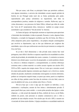40
Não por acaso, vale frisar, as principais fontes que permitem conhecer,
com alguma sistemática, o universo das intimidades sexuais naquele período da
história de um Portugal ainda rural são as fontes produzidas pelo poder,
especialmente pela justiça eclesiástica ou inquisitorial, sem falar na
correspondência jesuítica, tratados de religiosos e sermões. Refiro-me, aqui, às
visitas diocesanas e aos processos do Santo Ofício, tribunal que além de cuidar
dos “erros de fé” propriamente ditos, imiscuiu-se também no campo sexual,
assimilando o que considerava “fora da norma” às heresias.
As fontes da Igreja e da Inquisição mostram-se riquíssimas para aproximar
o historiador das intimidades vividas no passado. Possuem, é certo, algumas fortes
limitações, a exemplo da linguagem escolástica que lhes dá forma, dos filtros e
cifras antepostos pelos juízes inquiridores, e da própria situação constrangedora
que envolvia os depoimentos, seja os dos que delatavam por exigência das
autoridades, seja os dos que confessavam seus desvios por temerem os castigos do
Céu e da Terra.
Se já não é fácil dimensionar a vida privada numa remota fase rural
portuguesa, mais difícil é decifrar os aspectos específicos da sexualidade na esfera
estrita da privacidade, da intimidade dos casais e amantes. A contrariar ou mesmo
distorcer essa atitude quase voyeurista do pesquisador, se assim podemos chamá-
la, coloca-se a distância temporal e, consequentemente, as enormes diferenças
existentes entre a cultura material e os estilos sexuais vigentes nos séculos XVI,
XVII ou XIX e aqueles dos tempos atuais. Pois se é certo que o encontro sexual
de corpos pode guardar algumas constantes que chegam a ser a-históricas, muitas
atitudes do passado, atualmente consideradas extravagantes ou mesmo aberrantes,
podiam ser corriqueiras naquele tempo, ao passo que outras, pueris ou simplórias
aos olhos de hoje, podiam conter boa dose de erotismo e de erro fatal, como no
caso do adultério de Luisa, ou no embate entre Honra e Paixão.
Dir-se-ia hoje que o sexo é algo que diz respeito ao indivíduo, a seus
sentimentos e inclinações, assunto de foro íntimo e absolutamente privado. É
quase pueril dizer que, neste sentido - e exceto pelas posições das Igrejas e seitas
religiosas -, a vida sexual não depende de Deus, símbolo da honra, ou do Diabo,
símbolo da paixão, nem precisam os amantes comunicar-se com o Além a
propósito de suas relações sexuais. Nos séculos que vão até o XIX, o assunto era
vivenciado de forma muito distinta. A Igreja considerava a sexualidade matéria de
 