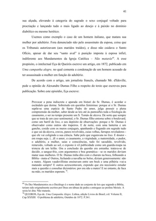 41
sua alçada, elevando à categoria do sagrado o sexo conjugal voltado para
procriação e lançando tudo o mais ligado ao desejo e à paixão no domínio
diabólico ou mesmo herético.
Usemos como exemplo o caso de um homem italiano, que matara sua
mulher por adultério. Fora denunciado não pelo assassinato da esposa, coisa que
os Tribunais autorizavam (aos maridos traídos), e disso não cuidava o Santo
Ofício, apesar de dar seu “santo aval” à punição imposta à esposa infiel,
indiferente aos Mandamentos da Igreja Católica – Não matarás69
. A esse
propósito, o intelectual Eça de Queirós escreve um artigo, em 1872, publicado em
Uma campanha alegre, no qual comenta a condenação de um homem acusado de
ter assassinado a mulher em função do adultério.
De acordo com o artigo, um jornalista francês, chamado Mr. d'Ideville,
pede a opinião de Alexandre Dumas Filho a respeito do texto que escreveu para
publicação. Sobre este episódio, Eça escreve:
Provocar a pena indiscreta e aparada em bisturi do Sr. Dumas, é acordar o
escândalo que dorme. Sobretudo em questões femininas: porque aí o Sr. Dumas
supõe-se uma espécie de Santo Padre do amor, julga possuir a plena
compreensão da mulher, saber desde as leis até às pantoufles toda a fisiologia do
casamento, e ser no tempo presente um S. Tomás de alcova. De sorte que sempre
que se trata de um caso sentimental, o Sr. Dumas filho entorna sobre o boulevard,
como um barril de lixo, o seu depósito de observações: porque o Sr. Dumas é
observador como outros são trapeiros. E de noite, com uma lanterna e um
gancho, cosido com os muros conjugais, apanhando e fisgando em segredo tudo
o que cai da alcova, cravos, panos revolvidos, cuias velhas, farrapos reveladores -
que ele vai coligindo a sua ciência. Sabe pelo que esgaravata no lixo. E doutor -
em roupa suja. (...)E o amor, o casamento, a virgindade, a maternidade, o pudor,
o adultério, a mulher, saias e consciências, tudo foi sacudido, revolvido,
remexido, voltado ao sol, e exposto à vil publicidade como um guarda-roupa na
tristeza de um leilão. Ora a conclusão da questão era estranha: tratava-se de
decidir, a sangue-frio, com argumentos e boa gramática - se os maridos deviam
matar suas mulheres. O Sr. Dumas tinha dito com o charuto na boca, folheando a
Bíblia - mata-a! Outros, fechando a navalha no bolso, diziam generosamente: não
a mates. Alguns vaudevillistas ensinavam entre um bock e uma pilhéria -vai-a
matando sempre! E outros acrescentavam, expondo que era necessário estudar
mais a questão e consultar dicionários: por ora não a mates! E no entanto, de faca
na mão, os maridos esperam. 70
.
69
Os Dez Mandamentos ou o Decálogo é o nome dado ao conjunto de leis que segundo a Bíblia,
teriam sido originalmente escritos por Deus em tábuas de pedra e entregues ao profeta Moisés. A
sexta lei dita: Não matarás.
70
QUEIROS, Eça de. Uma Campanha Alegre. Lisboa, edição Livros do Brasil, s/d. Volume II,
Cap.XXXIII: O problema do adultério, Outubro de 1872. P.361.
 