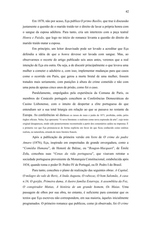 42
Em 1878, não por acaso, Eça publica O primo Basílio, que traz à discussão
justamente a questão de o marido traído ter o direito de lavar a própria honra com
o sangue da esposa adúltera. Para tanto, cria um intertexto com a peça teatral
Honra e Paixão, que logo no início do romance levanta a questão do direito do
marido traído matar a esposa.
Em princípio, um leitor desavisado pode ser levado a acreditar que Eça
defendia a idéia de que a honra devesse ser lavada com sangue. Mas, ao
observarmos o recorte do artigo publicado seis anos antes, veremos que a real
intenção de Eça era outra. Ou seja, a de discutir principalmente o que levava uma
mulher a cometer o adultério e, com isso, implementar mudanças para que casos
como o ocorrido em Paris, que gerou a morte brutal de uma mulher, fossem
tratados mais seriamente, com punições à altura do crime cometido e não com
uma pena de apenas cinco anos de prisão, como foi o caso.
Paralelamente, empolgados pela experiência da Comuna de Paris, os
membros do Cenáculo português concebem as Conferências Democráticas do
Casino Lisbonense, com o intuito de despertar a elite portuguesa do que
entendiam ser a sua total letargia em relação ao que se passava no restante da
Europa. As conferências só duraram os meses de maio e junho de 1871, proibidas, então, pelos
órgãos oficiais. Nelas, Eça apresenta “A nova literatura: o realismo como nova expressão da arte”, cujo texto
original desapareceu, tendo sido posteriormente reconstituído a partir dos comentários saídos na imprensa. É
a primeira vez que Eça pronuncia-se de forma explícita em favor do que ficou conhecido como estética
realista, ou naturalista, oriunda do meio literário francês.
Após a publicação da primeira versão em livro de O crime do padre
Amaro (1876), Eça, inspirado em empreitadas de grande envergadura, como a
“Comédia Humana”, de Honoré de Balzac, ou “Rougon-Macquart”, de Émile
Zola, concebeu suas “Cenas da vida portuguesa”, que visavam retratar a
sociedade portuguesa proveniente da Monarquia Constitucional, estabelecida após
1834, quando toma o poder D. Pedro IV de Portugal, ou D. Pedro I do Brasil.
Para tanto, concebeu o plano de realização das seguintes obras: A Capital,
O milagre do vale de Reriz, A linda Augusta, O rabecaz, O bom Salomão, A casa
n.16, O gorjão, Primeira dama, A ilustre família Estarreja, A assembléia da Foz,
O conspirador Matias, A história de um grande homem, Os Maias. Uma
passagem de olhos por sua obra, no entanto, é suficiente para constatar que os
textos que Eça escreveu não correspondem, em sua maioria, àqueles inicialmente
programados. O primeiro romance que publicou, como já observado, foi O crime
 