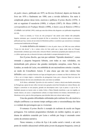 43
do padre Amaro, publicado em 1875, na Revista Ocidental, depois em forma de
livro em 1876 e finalmente em 1880, com a revisão definitiva. Em meio à
complicada gênese desse texto, escreveu e publicou O primo Basílio (1878). A
este se seguiram O mandarim (1880), A relíquia (1887), Os Maias (1888), A
correspondência de Fradique Mendes (1890), A ilustre casa de Ramires (1901) e
A cidade e as serras (1901), sendo que estes dois últimos não chegaram a ser publicados integralmente
em vida.
Como se constata, as “Cenas da vida portuguesa” não saíram como tinham sido planejadas.
Importa, entretanto, que o essencial do projeto de fato se concretizou. Se tomarmos apenas os romances
publicados por Eça, veremos ali um retrato do liberalismo político e econômico que caracterizou a monarquia
constitucional estabelecida em Portugal.
A versão definitiva do romance O crime do padre Amaro, de 1880, traz como subtítulo
“Cenas da vida devota” e faz o retrato crítico do forte poder que a Igreja ainda tinha em Portugal,
demonstrando a distância que existia entre o discurso liberal e anticlerical, propalado pela imprensa de Leiria,
e o efetivo apoio que esta, no decorrer da trama, acaba dando à corrupta dominação do clero.
Em O primo Basílio, que tem por subtítulo “Episódio doméstico”, vemos
retratada a pequena burguesia lisboeta, com todas as suas veleidades, ora
deslumbrada pelo glamour das grandes metrópoles européias, como Paris ou
Londres, ao modo de Luíza, ora embebida de um nacionalismo estreito e tacanho,
ao modo do Conselheiro Acácio. É uma classe que não tem valores bem
definidos, sendo a condição feminina um lugar privilegiado para se constatar sua falta de referências. Daí
o fim a um só tempo trágico e melancólico da protagonista Luísa, pois o discurso liberal em torno da
condição feminina não tem nem entendimento claro, nem lastro na realidade.
Já Os Maias, subtitulado “Episódios da vida romântica”, retrata a vida de uma família aristocrática
de Portugal que, apesar da mais velha e da mais nova gerações serem bem formadas nos valores liberais, não
chegam a concretizar os seus projetos, gerando um descompasso entre o que se pensa e o que se faz. A
fatalidade presente no incesto entre os irmãos Carlos e Maria Eduarda transforma o que era tragédia, no
mundo clássico, em acaso e comportamento cultural, no tempo histórico do romance, demonstrando que o
liberalismo serviu, junto às elites portuguesas, para derrubar tabus sem colocar nada no lugar.
Uma das grandes dificuldades enfrentadas pelo realismo foi a de resolver a
relação conflituosa e ao mesmo tempo ambígua entre a verossimilhança dos fatos
e a verdade dos personagens que os vivenciam.
O romance O primo Basílio é exemplo do realismo de escola em língua
portuguesa. Um realismo programático (fechado em moldes rígidos), no qual o
drama do adultério cometido por Luisa e sofrido por Jorge é encenado como
centro da estrutura narrativa.
Nesse romance, a crítica de Eça é de cunho social e moral, e até certo
ponto do modelo educacional sofrido pelas jovens da pequena burguesia, como já
 