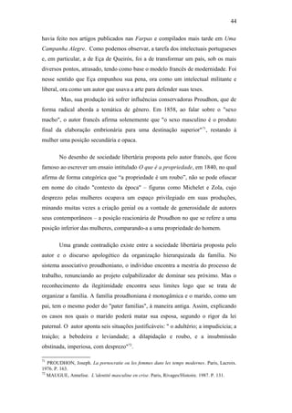 44
havia feito nos artigos publicados nas Farpas e compilados mais tarde em Uma
Campanha Alegre. Como podemos observar, a tarefa dos intelectuais portugueses
e, em particular, a de Eça de Queirós, foi a de transformar um país, sob os mais
diversos pontos, atrasado, tendo como base o modelo francês de modernidade. Foi
nesse sentido que Eça empunhou sua pena, ora como um intelectual militante e
liberal, ora como um autor que usava a arte para defender suas teses.
Mas, sua produção irá sofrer influências conservadoras Proudhon, que de
forma radical aborda a temática de gênero. Em 1858, ao falar sobre o "sexo
macho", o autor francês afirma solenemente que "o sexo masculino é o produto
final da elaboração embrionária para uma destinação superior"71
, restando à
mulher uma posição secundária e opaca.
No desenho de sociedade libertária proposta pelo autor francês, que ficou
famoso ao escrever um ensaio intitulado O que é a propriedade, em 1840, no qual
afirma de forma categórica que “a propriedade é um roubo”, não se pode ofuscar
em nome do citado "contexto da época" – figuras como Michelet e Zola, cujo
desprezo pelas mulheres ocupava um espaço privilegiado em suas produções,
minando muitas vezes a criação genial ou a vontade de generosidade de autores
seus contemporâneos – a posição reacionária de Proudhon no que se refere a uma
posição inferior das mulheres, comparando-a a uma propriedade do homem.
Uma grande contradição existe entre a sociedade libertária proposta pelo
autor e o discurso apologético da organização hierarquizada da família. No
sistema associativo proudhoniano, o indivíduo encontra a mestria do processo de
trabalho, renunciando ao projeto culpabilizador de dominar seu próximo. Mas o
reconhecimento da ilegitimidade encontra seus limites logo que se trata de
organizar a família. A família proudhoniana é monogâmica e o marido, como um
pai, tem o mesmo poder do "pater familias", à maneira antiga. Assim, explicando
os casos nos quais o marido poderá matar sua esposa, segundo o rigor da lei
paternal. O autor aponta seis situações justificáveis: " o adultério; a impudicícia; a
traição; a bebedeira e leviandade; a dilapidação e roubo, e a insubmissão
obstinada, imperiosa, com desprezo"72
.
71
PROUDHON, Joseph. La pornocratie ou les femmes dans les temps modernes. Paris, Lacroix.
1976. P. 163.
72
MAUGUE, Annelise. L’identité masculine en crise. Paris, Rivages/Histoire. 1987. P. 131.
 