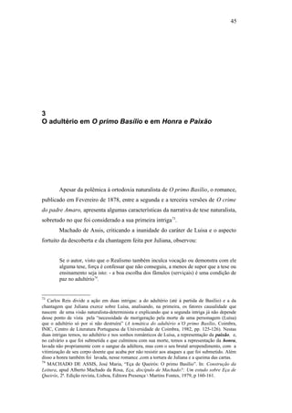 45
3
O adultério em O primo Basílio e em Honra e Paixão
Apesar da polêmica à ortodoxia naturalista de O primo Basílio, o romance,
publicado em Fevereiro de 1878, entre a segunda e a terceira versões de O crime
do padre Amaro, apresenta algumas características da narrativa de tese naturalista,
sobretudo no que foi considerado a sua primeira intriga73
.
Machado de Assis, criticando a inanidade do caráter de Luisa e o aspecto
fortuito da descoberta e da chantagem feita por Juliana, observou:
Se o autor, visto que o Realismo também inculca vocação ou demonstra com ele
alguma tese, força é confessar que não conseguiu, a menos de supor que a tese ou
ensinamento seja isto: - a boa escolha dos fâmulos (serviçais) é uma condição de
paz no adultério74
.
73
Carlos Reis divide a ação em duas intrigas: a do adultério (até à partida de Basílio) e a da
chantagem que Juliana exerce sobre Luísa, analisando, na primeira, os fatores causalidade que
nascem de uma visão naturalista-determinista e explicando que a segunda intriga já não depende
desse ponto de vista pela “necessidade de morigeração pela morte de uma personagem (Luísa)
que o adultério só por si não destruíra” (A temática do adultério n’O primo Basílio, Coimbra,
INIC, Centro de Literatura Portuguesa da Universidade de Coimbra, 1982, pp. 125-126). Nestas
duas intrigas temos, no adultério e nos sonhos românticos de Luísa, a representação da paixão, e,
no calvário a que foi submetida e que culminou com sua morte, temos a representação da honra,
lavada não propriamente com o sangue da adúltera, mas com o seu brutal arrependimento, com a
vitimização de seu corpo doente que acaba por não resistir aos ataques a que foi submetido. Além
disso a honra também foi lavada, nesse romance ,com a tortura de Juliana e a queima das cartas.
74
MACHADO DE ASSIS, José Maria, “Eça de Queirós: O primo Basílio”. In: Construção da
Leitura, apud Alberto Machado da Rosa, Eça, discípulo de Machado?: Um estudo sobre Eça de
Queirós, 2ª. Edição revista, Lisboa, Editora Presença  Martins Fontes, 1979, p 160-161.
 