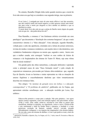46
No entanto, Ramalho Ortigão tinha razão quando mostrou que a moral do
livro não estava no que hoje se considera a sua segunda intriga, mas na primeira:
O ser Luísa [...] castigada por meio de uma morte aflitiva é um fato acessório,
que não conteria senão esta moral negativa, se dele quisesse extrair uma moral:
que para evitar a morte por desgosto se deve atender no adultério a que se
queimem as cartas.
A moral deste livro não está em que a prima de Basílio morre depois da queda:
está em que ela – não podia deixar de cair75
.
Para Ramalho, o romance é “um fenômeno artístico revestindo um caso
patológico” que documenta a “dissolução dos costumes burgueses”, de que o mais
característico sintoma é a “falsa educação”. Uma educação, segundo Ramalho,
voltada para o culto das aparências, orientada com a leitura de jornais noticiosos,
revistas de modas e romances românticos, sem noções úteis à vida doméstica, sem
verdadeiros fundamentos religiosos ou morais que, segundo o autor, fazem com
que a mulher casada, sem conseguir “realizar os seus sonhos de leitora de
romances e de freqüentadora dos dramas do Teatro D. Maria, seja uma vítima
fatal do dandy moderno”.
Em grande parte das obras naturalistas, a educação deficiente é apontada
como a principal causa de uma “fraca formação moral” e pela criação de
expectativas romanescas, provocadas por leituras ultra-românticas que, segundo
Eça de Queirós, levam as heroínas a tentar representar na vida as situações de
amores ilegítimos e exacerbadamente idealistas que vêem romanticamente
descritas nos romances lidos.
Nos artigos: “As meninas da geração nova em Lisboa e a educação
contemporânea” e “O problema do adultério”, publicados em As Farpas, que
apresentam estreitas semelhanças com a educação recebida por Luisa, Eça
enfatiza :
Educa-se-lhe primeiro o corpo para a sedução. Não pela ginástica - isso agora
apenas começa vagamente, como uma imitação inglesa -mas pela toilette: ensina-
se-lhe a vestir, estar, andar, sentar-se, encostar-se com todas as graças para
sensibilizar, dominar as atenções, ser espectáculo, vencer o noivo. Ensina-se-lhe
a arte sentimental e inútil de bordar flores e pássaros; o bordado é a mais
perniciosa excitação da fantasia: sentada, imóvel, curvada, picando
delicadamente a talagarça, o voo inquieto das imaginações e dos desejos palpita-
lhe em roda, como um enxame de abelhas: e é isto o que perde as rosas, como diz
75
ORTIGÃO, Ramalho e Queirós, Eça, As Farpas, ed. Cit., 3 série, tomo II. Fevereiro a Maio de
1878. P.63.
 