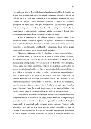 11
principalmente, a força da opinião fomentada pelo intelectual Eça de Queirós, ao
abordar uma temática particularmente delicada, como a do adultério, e discutir as
deficiências e os equívocos pedagógicos como possíveis responsáveis pelos
“desvios de conduta” destas mulheres, chamando a atenção da sociedade
portuguesa em pleno século XIX para este problema. Ao situar essas questões,
tentaremos mapear as transformações das cidades européias em função da
modernização e, principalmente, buscaremos retratar Lisboa através da vida e dos
costumes de uma parcela de sua população – a baixa burguesia.
Como a modernização das cidades européias, naquela época, já se
encontrava em fase avançada e, segundo Eça, a pacata Lisboa ainda se encontrava
num estado de “letargia”, buscaremos trabalhar comparativamente esses dois
momentos de modernização, identificando a comparação tensa entre a pouca
modernidade portuguesa versus a modernidade européia.
No romance O primo Basílio, Eça focaliza a pequena burguesia lisboeta,
seus costumes, valores e ranços morais. A partir da análise desses elementos,
buscaremos localizar a questão do adultério relacionando-o à estrutura do lar
burguês onde sua importância pode ser analisada sob diferentes óticas, tais como,
moral, legal, sociológica, econômica, religiosa e pedagógica. Assim, além de
analisar as opiniões defendidas por Eça, no que se refere às leituras românticas e
seus efeitos na formação do caráter da mulher, analisaremos, prioritariamente,
fatos da enunciação e do discurso, procurando obter uma compreensão da
imagem feminina que circulava socialmente através dos discursos e dos
imperativos de conduta "aconselhados" às mulheres. Além disso, privilegiaremos,
neste texto, as estratégias de reconstrução do “real”, levada a cabo pelo narrador,
através das quais busca dar sentido tanto a sua tese de responsabilidade pelos
desvios morais, quanto à trama engendrada para justificar seus argumentos.
Num terceiro momento, será focalizada a ação do escritor como intelectual
comprometido com os assuntos do seu tempo, através da análise de artigos em que
o escritor busca empreender mudanças que possibilitem conduzir Portugal à
modernidade já conquistada pelos principais centros europeus. Também serão
analisados, como mais um eixo dessa ação, os tópicos construídos por Eça no
romance O primo Basílio para demonstrar a fragilidade das bases que compunham
a família pequeno burguesa, reforçando sua crítica à educação feminina que
 